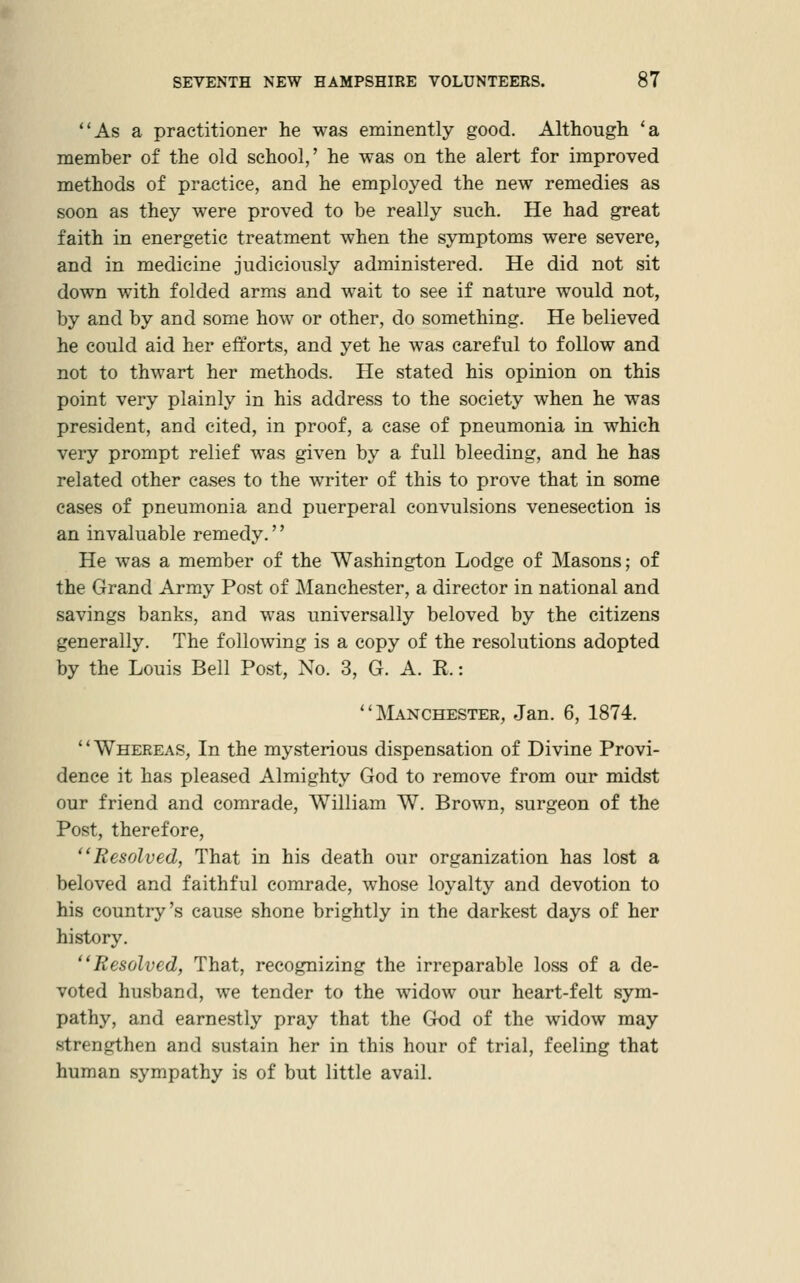 As a practitioner he was eminently good. Although 'a member of the old school,' he was on the alert for improved methods of practice, and he employed the new remedies as soon as they were proved to be really such. He had great faith in energetic treatment when the symptoms were severe, and in medicine judiciously administered. He did not sit down with folded arms and wait to see if nature would not, by and by and some how or other, do something. He believed he could aid her efforts, and yet he was careful to follow and not to thwart her methods. He stated his opinion on this point very plainly in his address to the society when he was president, and cited, in proof, a case of pneumonia in which very prompt relief was given by a full bleeding, and he has related other cases to the writer of this to prove that in some cases of pneumonia and puerperal convulsions venesection is an invaluable remedy.'' He was a member of the Washington Lodge of Masons; of the Grand Army Post of Manchester, a director in national and savings banks, and was universally beloved by the citizens generally. The following is a copy of the resolutions adopted by the Louis Bell Post, No. 3, G. A. R.:  IVIanchester, Jan. 6, 1874. Whereas, In the mysterious dispensation of Divine Provi- dence it has pleased Almighty God to remove from our midst our friend and comrade, William W. Brown, surgeon of the Post, therefore, Resolved, That in his death our organization has lost a beloved and faithful comrade, whose loyalty and devotion to his country's cause shone brightly in the darkest days of her history. Resolved, That, recognizing the irreparable loss of a de- voted husband, we tender to the widow our heart-felt sym- pathy, and earnestly pray that the God of the widow may strengthen and sustain her in this hour of trial, feeling that human sympathy is of but little avail.