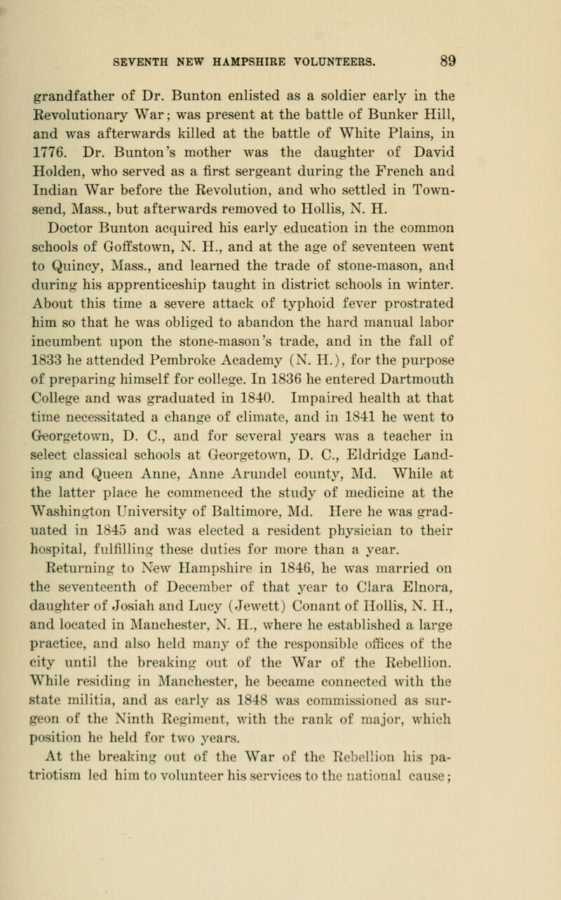 grandfather of Dr. Bunton enlisted as a soldier early in the Kevolutionary War; was present at the battle of Bunker Hill, and was afterwards killed at the battle of White Plains, in 1776. Dr. Bunton's mother was the daughter of David Holden, who served as a first sergeant during the French and Indian War before the Revolution, and who settled in Town- send, Mass., but afterwards removed to Hollis, N. H. Doctor Bunton acquired his early education in the common schools of Goffstown, N. H., and at the age of seventeen went to Quincy, Mass., and learned the trade of stone-mason, and during his apprenticeship taught in district schools in winter. About this time a severe attack of typhoid fever prostrated him so that he was obliged to abandon the hard manual labor incumbent upon the stone-mason's trade, and in the fall of 1833 he attended Pembroke Academy (N. H.), for the purpose of preparing himself for college. In 1836 he entered Dartmouth College and was graduated in 1840. Impaired health at that time necessitated a change of climate, and in 1841 he went to Georgetown, D. C., and for several years was a teacher in select classical schools at Georgetown, D. C, Eldridge Land- ing and Queen Anne, Anne Arundel county, Md. While at the latter place he commenced the study of medicine at the Washington University of Baltimore, Md. Here he was grad- uated in 1845 and was elected a resident physician to their hospital, fulfilling these duties for more than a year. Returning to New Hampshire in 1846, he was married on the seventeenth of December of that year to Clara Elnora, daughter of Josiah and Lucy (Jewett) Conant of Hollis, N. H., and located in Manchester, N. II., where he established a large practice, and also held many of the responsible offices of the city until the breaking out of the War of the Rebellion. While residing in Manchester, he became connected with the state militia, and as early as 1848 was commissioned as sur- geon of the Ninth Regiment, with the rank of major, which position he held for two years. At the breaking out of the War of the Rebellion his pa- triotism led him to volunteer his services to the national cause;