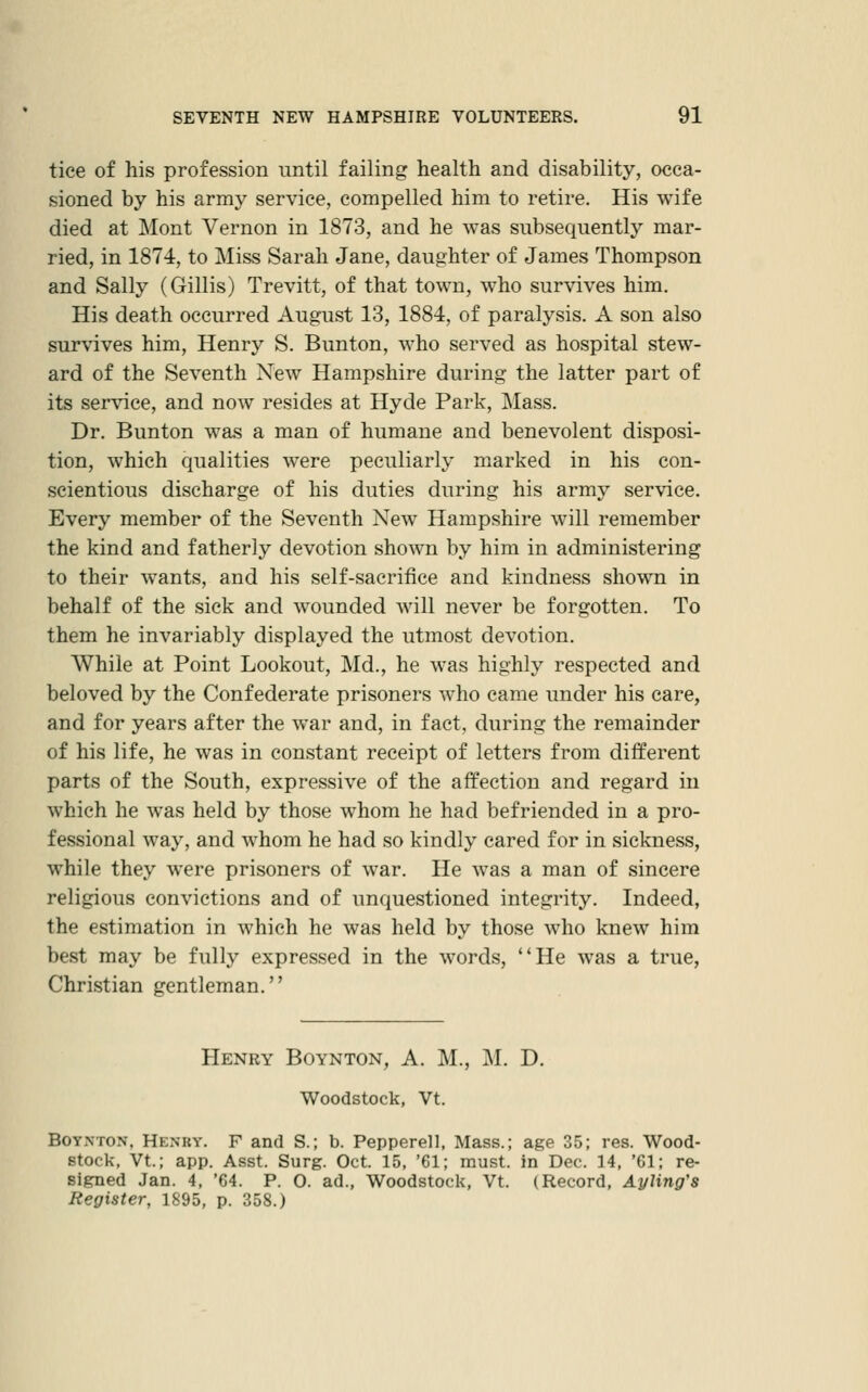 tice of his profession until failing health and disability, occa- sioned by his army service, compelled him to retire. His wife died at ]\Iont Vernon in 1873, and he was subsequently mar- ried, in 1874, to Miss Sarah Jane, daughter of James Thompson and Sally (Gillis) Trevitt, of that town, who survives him. His death occurred August 13, 1884, of paralysis. A son also survives him, Henry S. Bunton, who served as hospital stew- ard of the Seventh New Hampshire during the latter part of its service, and now resides at Hyde Park, Mass. Dr. Bunton was a man of humane and benevolent disposi- tion, which qualities were peculiarly marked in his con- scientious discharge of his duties during his army service. Every member of the Seventh New Hampshire will remember the kind and fatherly devotion shown by him in administering to their wants, and his self-sacrifice and kindness shown in behalf of the sick and wounded Avill never be forgotten. To them he invariably displayed the utmost devotion. While at Point Lookout, Md., he was highly respected and beloved by the Confederate prisoners who came under his care, and for years after the war and, in fact, during the remainder of his life, he was in constant receipt of letters from different parts of the South, expressive of the affection and regard in which he was held by those whom he had befriended in a pro- fessional way, and whom he had so kindly cared for in sickness, while they were prisoners of war. He was a man of sincere religious convictions and of unquestioned integrity. Indeed, the estimation in which he was held by those who knew him best may be fully expressed in the words, He was a true. Christian gentleman. Henry Boynton, A. M., M. D. Woodstock, Vt. Boynton, Henry. F and S.; b. Pepperell, Mass.; age 35; res. Wood- stock, Vt; app. Asst. Surg. Oct. 15, '61; must, in Dec. 14, 'Gl; re- signed Jan. 4, '64. P. O. ad., Woodstock, Vt. (Record, AyUng's Register, 1895, p. 358.)