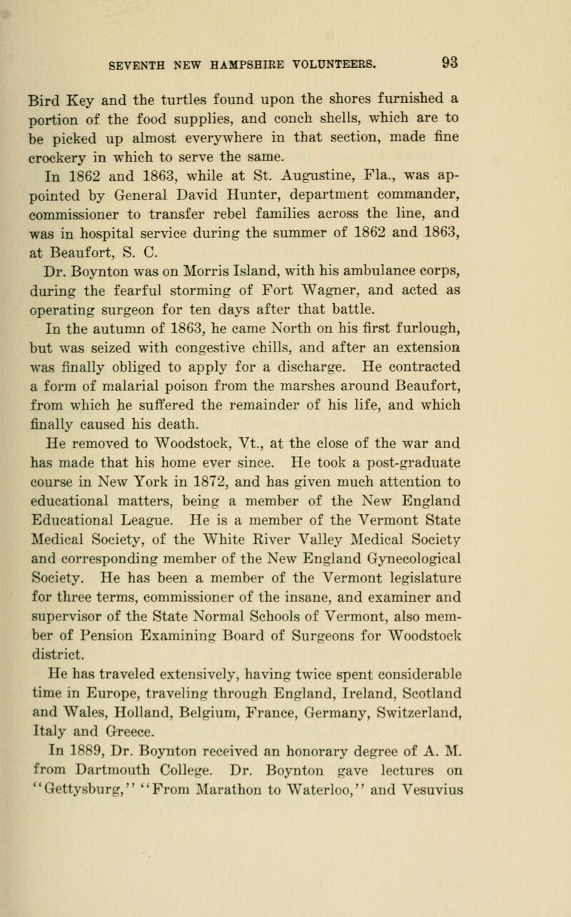 Bird Key and the turtles found upon the shores furnished a portion of the food supplies, and conch shells, which are to be picked up almost everywhere in that section, made fine crockery in which to serve the same. In 1862 and 1863, while at St. Augnstine, Fla., was ap- pointed by General David Hunter, department commander, commissioner to transfer rebel families across the line, and was in hospital ser\ace during the summer of 1862 and 1863, at Beaufort, S. C. Dr. Boynton was on Morris Island, with his ambulance corps, during the fearful storming of Fort Wagner, and acted as operating surgeon for ten days after that battle. In the autumn of 1863, he came North on his first furlough, but was seized with congestive chills, and after an extension was finally obliged to apply for a discharge. He contracted a form of malarial poison from the marshes around Beaufort, from which he suffered the remainder of his life, and which finally caused his death. He removed to Woodstock, Vt., at the close of the war and has made that his home ever since. He took a post-graduate course in New York in 1872, and has given much attention to educational matters, being a member of the New England Educational League. He is a member of the Vermont State Medical Society, of the White River Vallej'^ Medical Society and corresponding member of the New England Gynecological Society, He has been a member of the Vermont legislature for three terms, commissioner of the insane, and examiner and supervisor of the State Normal Schools of Vermont, also mem- ber of Pension Examining Board of Surgeons for Woodstock district. He has traveled extensively, having twice spent considerable time in Europe, traveling through England, Ireland, Scotland and Wales, Holland, Belgium, France, Germany, Switzerland, Italy and Greece. In 1889, Dr. Boynton received an honorary degree of A. M, from Dartmouth College. Dr. Boynton gave lectures on Gettysburg, From Marathon to Waterloo, and Vesuvius