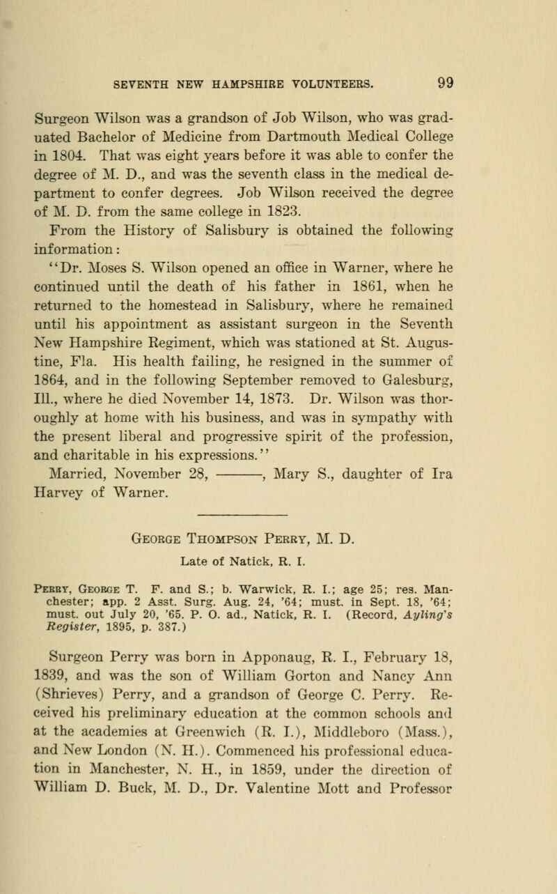 Surgeon Wilson was a grandson of Job Wilson, who was grad- uated Bachelor of Medicine from Dartmouth Medical College in 1804. That was eight years before it was able to confer the degree of M. D., and was the seventh class in the medical de- partment to confer degrees. Job Wilson received the degree of M. D. from the same college in 1823. From the History of Salisbury is obtained the following information: Dr. Moses S. Wilson opened an office in Warner, where he continued until the death of his father in 1861, when he returned to the homestead in Salisbury, where he remained until his appointment as assistant surgeon in the Seventh New Hampshire Regiment, which was stationed at St. Augus- tine, Fla. His health failing, he resigned in the summer of 1864, and in the following September removed to Galesburg, 111., where he died November 14, 1873. Dr. Wilson was thor- oughly at home with his business, and was in sympathy with the present liberal and progressive spirit of the profession, and charitable in his expressions.'' Married, November 28, , Mary S., daughter of Ira Harvey of Warner. George Thompson Perry, M. D. Late of Natick, R. I. Peeby, George T. F. and S.; b. Warwick, R. I.; age 25; res. Man- chester; app. 2 Asst. Surg. Aug. 24, '64; must, in Sept. 18, '64; must, out July 20, '65. P. 0. ad., Naticli;, R. I. (Record, Ayling's Register, 1895, p. 387.) Surgeon Perry was born in Apponaug, R. I., February 18, 1839, and was the son of William Gorton and Nancy Ann (Shrieves) Perry, and a grandson of George C. Perry. Re- ceived his preliminary education at the common schools and at the academies at Greenwich (R. I.), Middleboro (Mass.), and New London (N. H.). Commenced his professional educa- tion in Manchester, N. H., in 1859, under the direction of William D. Buck, M. D., Dr. Valentine Mott and Professor