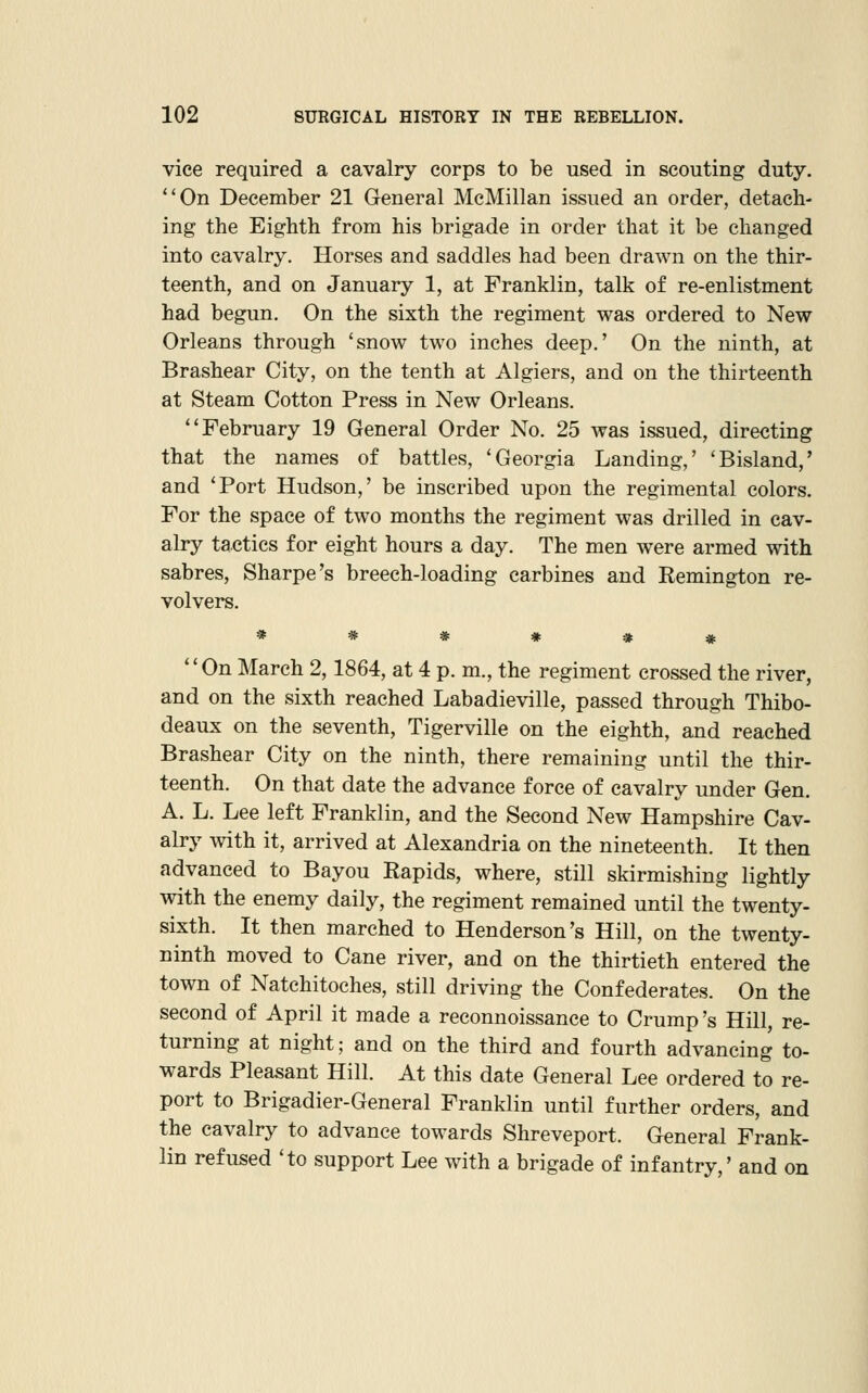 vice required a cavalry corps to be used in scouting duty. ''On December 21 General McMillan issued an order, detach- ing the Eighth from his brigade in order that it be changed into cavalry. Horses and saddles had been drawn on the thir- teenth, and on January 1, at Franklin, talk of re-enlistment had begun. On the sixth the regiment was ordered to New Orleans through 'snow two inches deep.' On the ninth, at Brashear City, on the tenth at Algiers, and on the thirteenth at Steam Cotton Press in New Orleans. February 19 General Order No. 25 was issued, directing that the names of battles, 'Georgia Landing,' 'Bisland,' and 'Port Hudson,' be inscribed upon the regimental colors. For the space of two months the regiment was drilled in cav- alry tactics for eight hours a day. The men were armed with sabres, Sharpe's breech-loading carbines and Remington re- volvers. ****** On March 2,1864, at 4 p. m., the regiment crossed the river, and on the sixth reached Labadieville, passed through Thibo- deaux on the seventh, Tigerville on the eighth, and reached Brashear City on the ninth, there remaining until the thir- teenth. On that date the advance force of cavalry under Gen. A. L. Lee left Franklin, and the Second New Hampshire Cav- alry with it, arrived at Alexandria on the nineteenth. It then advanced to Bayou Rapids, where, still skirmishing lightly with the enemy daily, the regiment remained until the twenty- sixth. It then marched to Henderson's Hill, on the twenty- ninth moved to Cane river, and on the thirtieth entered the town of Natchitoches, still driving the Confederates. On the second of April it made a reconnoissance to Crump's Hill, re- turning at night; and on the third and fourth advancing to- wards Pleasant Hill. At this date General Lee ordered to re- port to Brigadier-General Franklin until further orders, and the cavalry to advance towards Shreveport. General Frank- lin refused 'to support Lee with a brigade of infantry,' and on