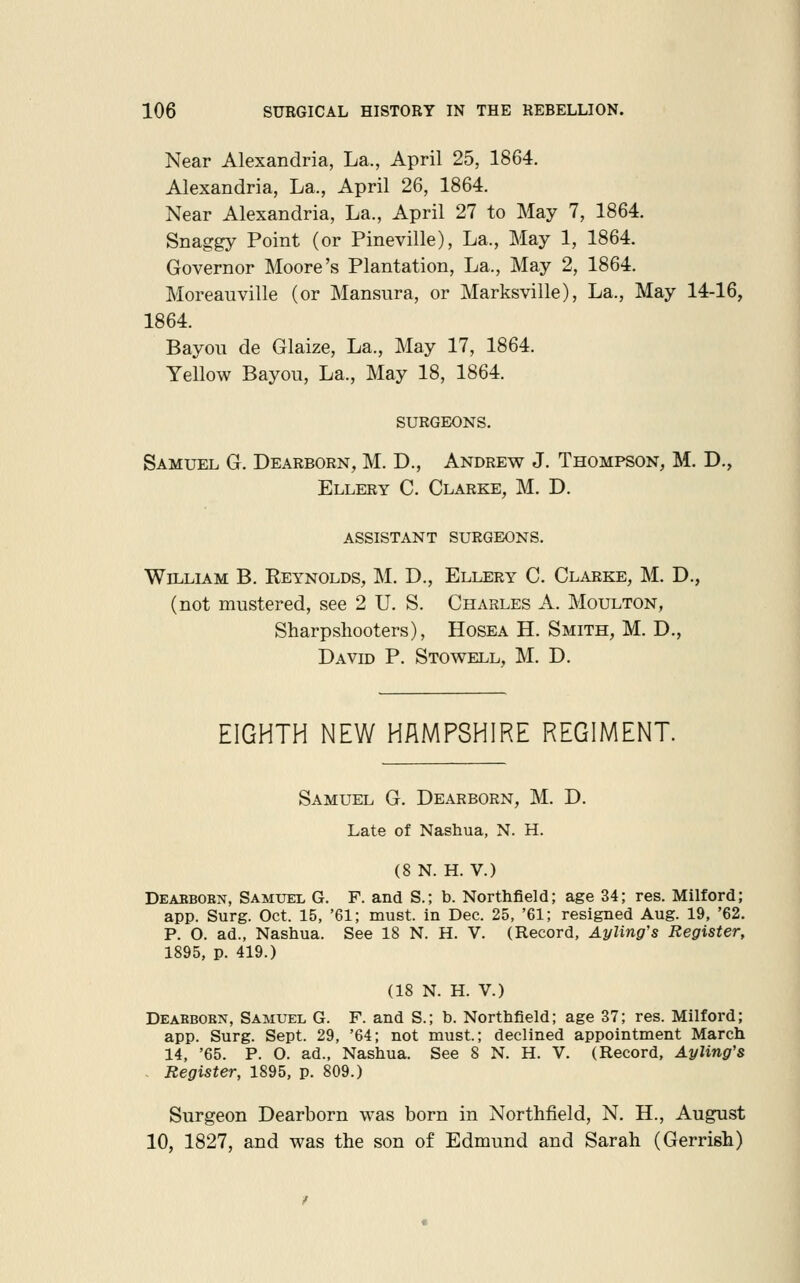 Near Alexandria, La., April 25, 1864. Alexandria, La., April 26, 1864. Near Alexandria, La., April 27 to May 7, 1864. Snaggy Point (or Pineville), La., May 1, 1864. Governor Moore's Plantation, La., May 2, 1864. Moreauville (or Mansura, or Marksville), La., May 14-16, 1864. Bayou de Glaize, La., May 17, 1864. Yellow Bayou, La., May 18, 1864. SURGEONS. Samuel G. Dearborn, M. D., Andrew J. Thompson, M. D., Ellery C. Clarke, M. D. assistant surgeons. William B. Reynolds, M. D., Ellery C. Clarke, M. D., (not mustered, see 2 U. S. Charles A. Moulton, Sharpshooters), Hosea H. Smith, M. D., David P. Stowell, M. D. EIGHTH NEW HAMPSHIRE REGIMENT. Samuel G. Dearborn, M. D. Late of Nashua, N. H. (8 N. H. V.) Deaebobn, Samxjel G. F. and S.; b. Northfield; age 34; res. Milford; app. Surg. Oct. 15, '61; must, in Dec. 25, '61; resigned Aug. 19, '62. P. O. ad., Nashua. See 18 N. H. V. (Record, Ayling's Register, 1895, p. 419.) (18 N. H. V.) Deabbokn, Samuel G. F. and S.; b. Northfield; age 37; res. Milford; app. Surg. Sept. 29, '64; not must.; declined appointment March 14, '65. P. O. ad., Nashua. See 8 N. H. V. (Record, Ayling's . Register, 1895, p. 809.) Surgeon Dearborn was born in Northfield, N. H., August 10, 1827, and was the son of Edmund and Sarah (Gerrish)