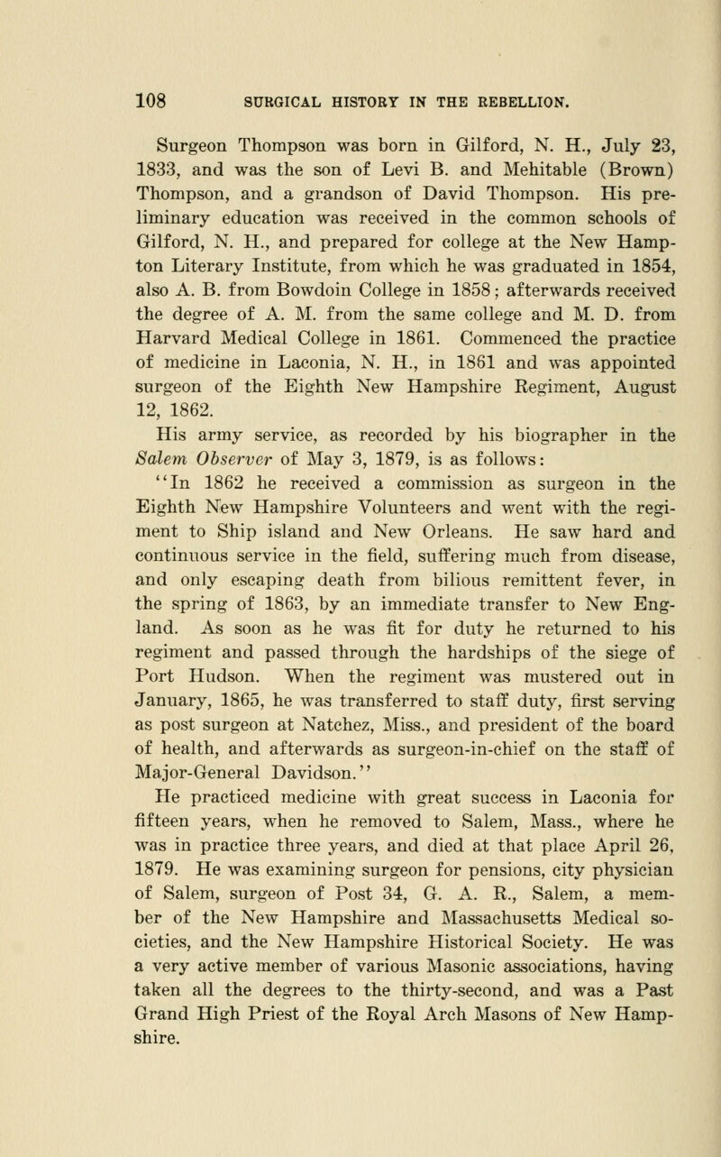 Surgeon Thompson was born in Gilford, N. H., July 23, 1833, and was the son of Levi B. and Mehitable (Brown) Thompson, and a grandson of David Thompson. His pre- liminary education was received in the common schools of Gilford, N. H., and prepared for college at the New Hamp- ton Literary Institute, from which he was graduated in 1854, also A. B. from Bowdoin College in 1858; afterwards received the degree of A. M. from the same college and M. D. from Harvard Medical College in 1861. Commenced the practice of medicine in Laconia, N. H., in 1861 and was appointed surgeon of the Eighth New Hampshire Regiment, August 12, 1862. His army service, as recorded by his biographer in the Salem Observer of May 3, 1879, is as follows: In 1862 he received a commission as surgeon in the Eighth New Hampshire Volunteers and went with the regi- ment to Ship island and New Orleans. He saw hard and continuous service in the field, suffering much from disease, and only escaping death from bilious remittent fever, in the spring of 1863, by an immediate transfer to New Eng- land. As soon as he was fit for duty he returned to his regiment and passed through the hardships of the siege of Port Hudson. When the regiment was mustered out in January, 1865, he was transferred to staff duty, first serving as post surgeon at Natchez, Miss., and president of the board of health, and afterwards as surgeon-in-chief on the staff of Major-General Davidson.'' He practiced medicine with great success in Laconia for fifteen years, when he removed to Salem, Mass., where he was in practice three years, and died at that place April 26, 1879. He was examining surgeon for pensions, city physician of Salem, surgeon of Post 34, G. A. R., Salem, a mem- ber of the New Hampshire and Massachusetts Medical so- cieties, and the New Hampshire Historical Society. He was a very active member of various Masonic associations, having taken all the degrees to the thirty-second, and was a Past Grand High Priest of the Royal Arch Masons of New Hamp- shire.