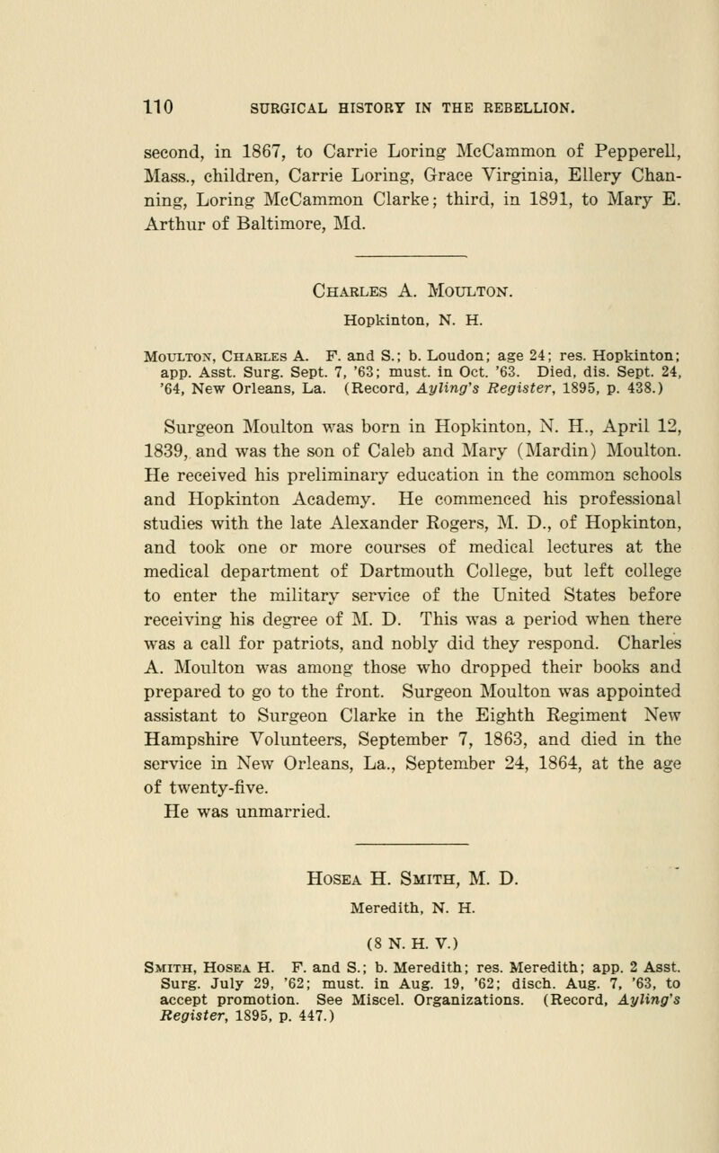 second, in 1867, to Carrie Loring MeCammon of Pepperell, Mass., children, Carrie Loring, Grace Virginia, Ellery Chan- ning, Loring MeCammon Clarke; third, in 1891, to Mary E. Arthur of Baltimore, Md. Charles A. Moulton. Hopkinton, N. H. Moulton, Chaeles A. F. and S.; b. Loudon; age 24; res. Hopkinton; app. Asst. Surg. Sept. 7, '63; must, in Oct. '63. Died, dis. Sept. 24, '64, New Orleans, La. (Record, Ayling's Register, 1895, p. 438.) Surgeon Moulton was born in Hopkinton, N. H., April 12, 1839, and was the son of Caleb and Mary (Mardin) Moulton. He received his preliminary education in the common schools and Hopkinton Academy. He commenced his professional studies with the late Alexander Rogers, M. D., of Hopkinton, and took one or more courses of medical lectures at the medical department of Dartmouth College, but left college to enter the military service of the United States before receiving his degree of M. D. This was a period when there was a call for patriots, and nobly did they respond. Charles A. Moulton was among those who dropped their books and prepared to go to the front. Surgeon Moulton was appointed assistant to Surgeon Clarke in the Eighth Regiment New Hampshire Volunteers, September 7, 1863, and died in the service in New Orleans, La., September 24, 1864, at the age of twenty-five. He was unmarried. HosEA H. Smith, M. D. Meredith, N. H. (8 N. H. V.) Smith, Hosea H. F. and S.; b. Meredith; res. Meredith; app. 2 Asst. Surg. July 29, '62; must, in Aug. 19, '62; disch. Aug. 7. '63, to accept promotion. See Miscel. Organizations. (Record, Ayling's Register, 1895, p. 447.)