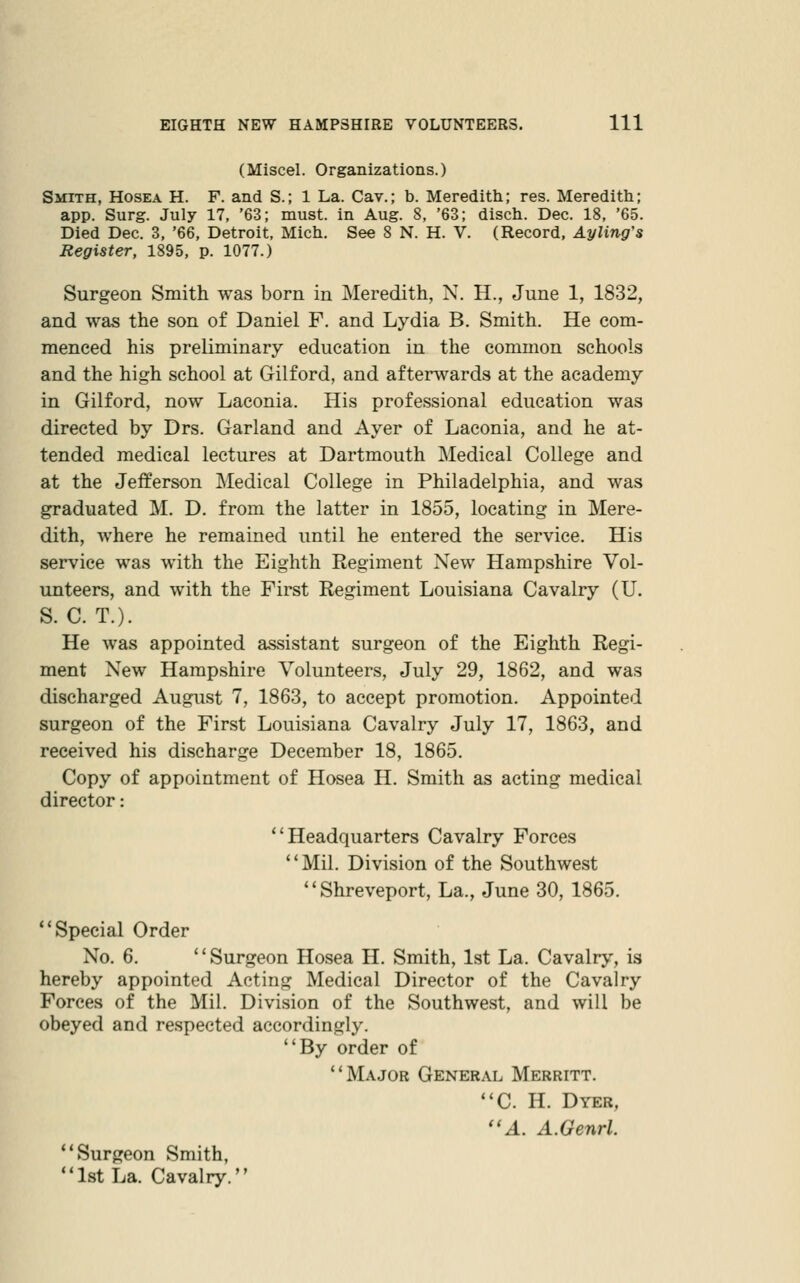 (Miscel. Organizations.) Smith, Hosea H. F. and S.; 1 La. Cav.; b. Meredith; res. Meredith; app. Surg. July 17, '63; must, in Aug. 8, '63; disch. Dec. 18, '65. Died Dec. 3, '66, Detroit, Mich. See 8 N. H. V. (Record, Ayling's Register, 1895, p. 1077.) Surgeon Smith was born in Meredith, N. H., June 1, 1832, and was the son of Daniel F. and Lydia B. Smith. He com- menced his preliminary education in the common schools and the high school at Gilford, and afterwards at the academy in Gilford, now Laconia. His professional education was directed by Drs. Garland and Ayer of Laconia, and he at- tended medical lectures at Dartmouth Medical College and at the Jefferson Medical College in Philadelphia, and was graduated M. D. from the latter in 1855, locating in Mere- dith, where he remained until he entered the service. His service was with the Eighth Regiment New Hampshire Vol- unteers, and with the First Regiment Louisiana Cavalry (U. S. C. T.). He was appointed assistant surgeon of the Eighth Regi- ment New Hampshire Volunteers, July 29, 1862, and was discharged August 7, 1863, to accept promotion. Appointed surgeon of the First Louisiana Cavalry July 17, 1863, and received his discharge December 18, 1865. Copy of appointment of Hosea H. Smith as acting medical director: Headquarters Cavalry Forces '' Mil. Division of the Southwest Shreveport, La., June 30, 1865. Special Order No. 6. Surgeon Hosea H. Smith, 1st La. Cavalry, is hereby appointed Acting Medical Director of the Cavalry Forces of the Mil. Division of the Southwest, and will be obeyed and respected accordingly. By order of Major General Merritt. C. H. Dyer, A. A.Genrl. Surgeon Smith, 1st La. Cavalry.