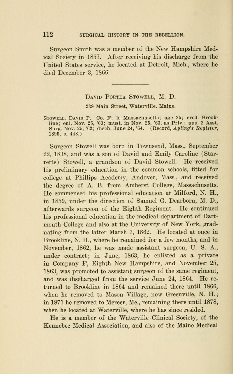 Surgeon Smith was a member of the New Hampshire Med- ical Society in 1857. After receiving his discharge from the United States service, he located at Detroit, Mich., where he died December 3, 1866. David Porter Stovtell, M. D. 239 Main Street, Waterville, Maine. Stowell, David P. Co. F; b. Massachusetts; age 25; cred. Brook- line; enl. Nov. 25, '63; must, in Nov. 25, '63, as Priv.; app. 2 Asst. Surg. Nov. 25, '63; disch. June 24, '64. (Record, Ayling's Register, 1895, p. 448.) Surgeon Stowell was born in Townsend, Mass., September 22, 1838, and was a son of David and Emily Caroline (Star- rette) Stowell, a grandson of David Stowell. He received his preliminary education in the common schools, fitted for college at Phillips Academy, Andover, Mass., and received the degree of A. B. from Amherst College, Massachusetts. He commenced his professional education at Milford, N. H., in 1859, under the direction of Samuel G. Dearborn, M. D., afterwards surgeon of the Eighth Regiment. He continued his professional education in the medical department of Dart- mouth College and also at the University of New York, grad- uating from the latter March 7, 1862. He located at once in Brookline, N. H., where he remained for a few months, and in November, 1862, he was made assistant surgeon, U. S. A., under contract; in June, 1863, he enlisted as a private in Company F, Eighth New Hampshire, and November 25, 1863, was promoted to assistant surgeon of the same regiment, and was discharged from the service June 24, 1864. He re- turned to Brookline in 1864 and remained there until 1866, when he removed to Mason Village, now Greenville, N. H.; in 1871 he removed to Mercer, Me., remaining there until 1878, when he located at Waterville, where he has since resided. He is a member of the Waterville Clinical Society, of the Kennebec Medical Association, and also of the Maine Medical