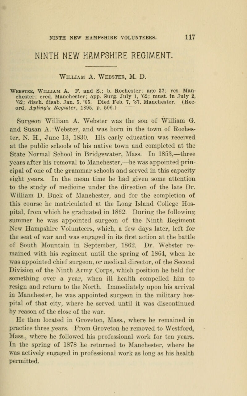 NINTH NEW HAMPSHIRE REGIMENT. William A. Webster, M. D. Websteb, WiixiAii A. F. and S.; b. Rochester; age 32; res. Man- chester; cred. Manchester; app. Surg. July 1, '62; must, in July 2, '62; disch. disab. Jan. 5, '65. Died Feb. 7, '87, Manchester. (Rec- ord, Ayling's Register, 1895, p. 506.) Surgeon William A. Webster was the son of William G. and Susan A. Webster, and was born in the town of Roches- ter, N. H., June 13, 1830. His early education was received at the public schools of his native town and completed at the State Normal School in Bridgewater, Mass. In 1853,—three years after his removal to ]\Ianchester,—he was appointed prin- cipal of one of the grammar schools and served in this capacity eight years. In the mean time he had given some attention to the study of medicine under the direction of the late Dr. William D. Buck of ^Manchester, and for the completion of this course he matriculated at the Long Island College Hos- pital, from which he graduated in 1862. During the following summer he was appointed surgeon of the Ninth Regiment New Hampshire Volunteers, which, a few days later, left for the seat of war and was engaged in its first action at the battle of South Mountain in September, 1862. Dr. Webster re- mained with his regiment until the spring of 1864, when he was appointed chief surgeon, or medical director, of the Second Division of the Ninth Army Corps, which position he held for something over a year, when ill health compelled him to resign and return to the North. Immediately upon his arrival in Manchester, he was appointed surgeon in the military hos- pital of that city, where he served until it was discontinued by reason of the close of the war. He then located in Groveton, Mass., where he remained in practice three years. From Groveton he removed to Westford, ^Ia.ss., where he followed his professional work for ten years. In the spring of 1878 he returned to Manchester, where he was actively engaged in professional work as long as his health permitted.