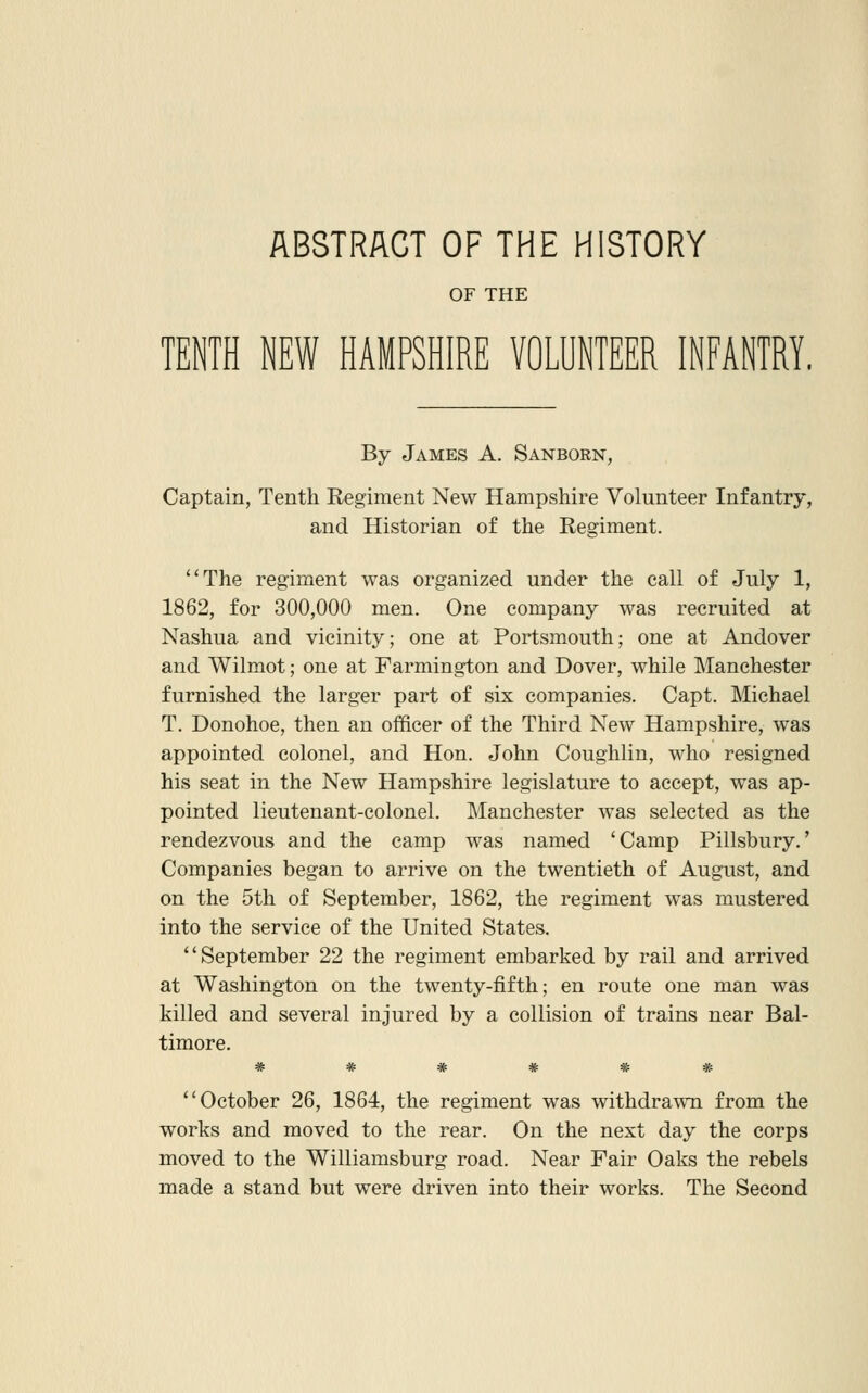 OF THE TENTH NEW HAMPSHIRE VOLUNTEER INFANTRY, By James A. Sanborn, Captain, Tenth Regiment New Hampshire Volunteer Infantry, and Historian of the Regiment. The regiment was organized under the call of July 1, 1862, for 300,000 men. One company was recruited at Nashua and vicinity; one at Portsmouth; one at Andover and Wilmot; one at Farmington and Dover, while Manchester furnished the larger part of six companies. Capt. Michael T. Donohoe, then an officer of the Third New Hampshire, was appointed colonel, and Hon. John Coughlin, who resigned his seat in the New Hampshire legislature to accept, was ap- pointed lieutenant-colonel. Manchester was selected as the rendezvous and the camp was named 'Camp Pillsbury.' Companies began to arrive on the twentieth of August, and on the 5th of September, 1862, the regiment was mustered into the service of the United States. September 22 the regiment embarked by rail and arrived at Washington on the twenty-fifth; en route one man was killed and several injured by a collision of trains near Bal- timore. 4f; 4e; ^ 4t % ^ October 26, 1864, the regiment was withdrawn from the works and moved to the rear. On the next day the corps moved to the Williamsburg road. Near Fair Oaks the rebels made a stand but were driven into their works. The Second