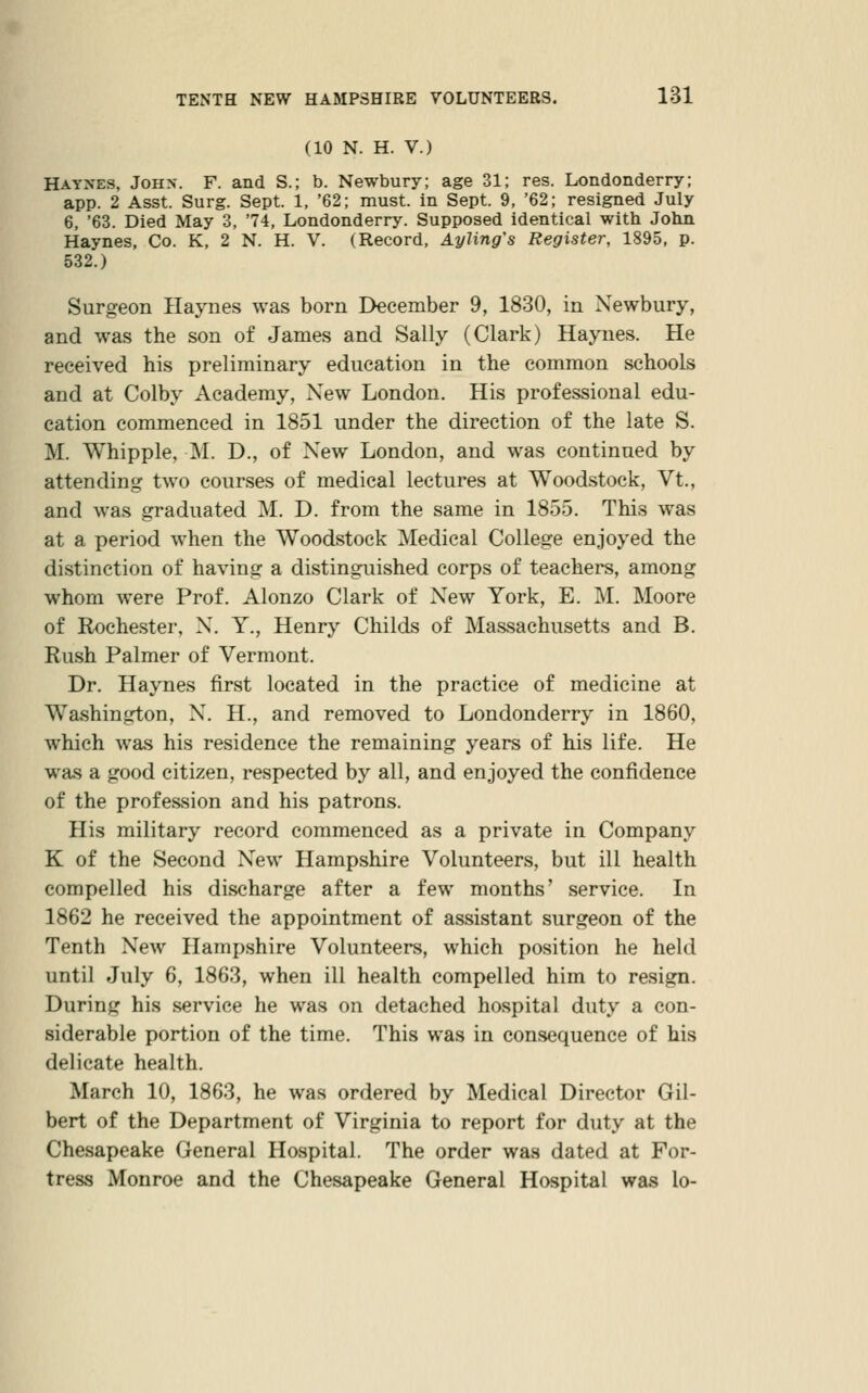 (10 N. H. V.) Hatxes, Johx. F. and S.; b. Newbury; age 31; res. Londonderry; app. 2 Asst. Surg. Sept. 1, '62; must, in Sept. 9, '62; resigned July 6, '63. Died May 3, 74, Londonderry. Supposed identical with John Haynes, Co. K, 2 N. H. V. (Record, Ayling's Register, 1895, p. 532.) Surgeon Haynes was born December 9, 1830, in Newbury, and was the son of James and Sally (Clark) Haynes. He received his preliminary education in the common schools and at Colby Academy, New London. His professional edu- cation commenced in 1851 under the direction of the late S. M. Whipple, M. D., of New London, and was continued by attending two courses of medical lectures at Woodstock, Vt., and was graduated M. D. from the same in 1855. This was at a period when the Woodstock Medical College enjoyed the distinction of having a distinguished corps of teachers, among whom were Prof. Alonzo Clark of New York, E. M. Moore of Rochester, N. Y., Henry Childs of Massachusetts and B. Rush Palmer of Vermont. Dr. Haynes first located in the practice of medicine at Washington, N. H., and removed to Londonderry in 1860, which was his residence the remaining years of his life. He was a good citizen, respected by all, and enjoyed the confidence of the profession and his patrons. His military record commenced as a private in Company K of the Second New Hampshire Volunteers, but ill health compelled his discharge after a few months' service. In 1862 he received the appointment of assistant surgeon of the Tenth New Hampshire Volunteers, which position he held until July 6, 1863, when ill health compelled him to resign. During his service he was on detached hospital duty a con- siderable portion of the time. This was in consequence of his delicate health. March 10, 1863, he was ordered by Medical Director Gil- bert of the Department of Virginia to report for duty at the Chesapeake General Hospital. The order was dated at For- tress Monroe and the Chesapeake General Hospital was lo-