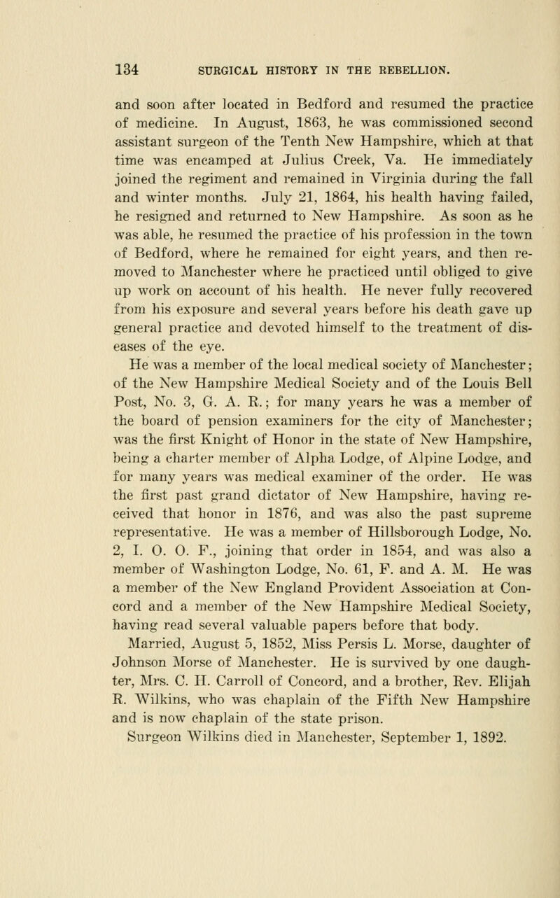 and soon after located in Bedford and resumed the practice of medicine. In August, 1863, he was commissioned second assistant surgeon of the Tenth New Hampshire, which at that time was encamped at Julius Creek, Va. He immediately joined the regiment and remained in Virginia during the fall and winter months. July 21, 1864, his health having failed, he resigned and returned to New Hampshire. As soon as he was able, he resumed the practice of his profession in the town of Bedford, where he remained for eight years, and then re- moved to Manchester where he practiced until obliged to give up work on account of his health. He never fully recovered from his exposure and several years before his death gave up general practice and devoted himself to the treatment of dis- eases of the eye. He was a member of the local medical society of Manchester; of the New Hampshire Medical Society and of the Louis Bell Post, No. 3, G. A. R.; for many years he was a member of the board of pension examiners for the city of Manchester; was the first Knight of Honor in the state of New Hampshire, being a charter member of Alpha Lodge, of Alpine Lodge, and for many years was medical examiner of the order. He was the first past grand dictator of New Hampshire, having re- ceived that honor in 1876, and was also the past supreme representative. He was a member of Hillsborough Lodge, No. 2, I. 0. 0. F., joining that order in 1854, and was also a member of Washington Lodge, No. 61, F. and A. M. He was a member of the New England Provident Association at Con- cord and a member of the New Hampshire Medical Society, having read several valuable papers before that body. Married, August 5, 1852, Miss Persis L. Morse, daughter of Johnson Morse of Manchester. He is survived by one daugh- ter, Mrs. C. H. Carroll of Concord, and a brother. Rev. Elijah R. Wilkins, who was chaplain of the Fifth New Hampshire and is now chaplain of the state prison. Surgeon Wilkins died in Manchester, September 1, 1892.