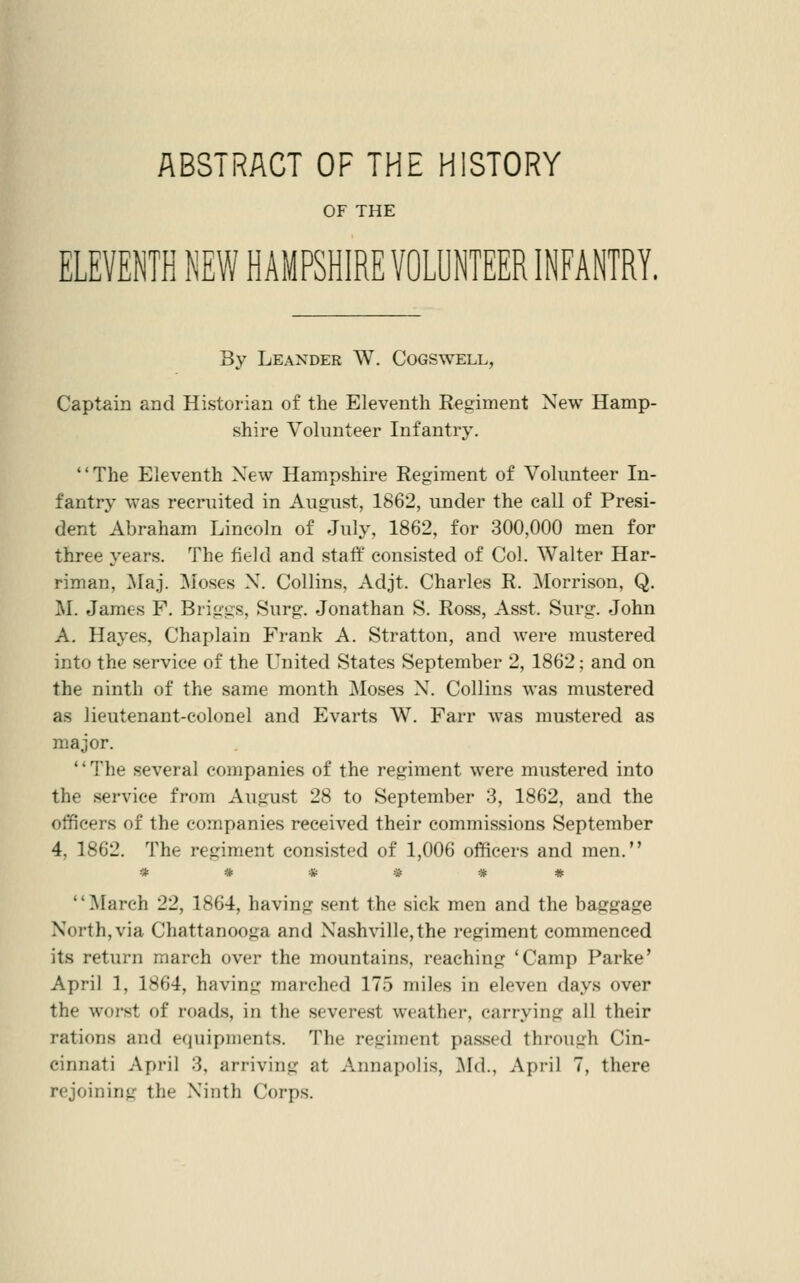 ABSTRACT OF THE HISTORY OF THE ELEVENTH NEW HAMPSHIRE VOLUNTEER INFANTRY. By Leaxder W. Cogswell, Captain and Historian of the Eleventh Regiment New Hamp- shire Volunteer Infantry. The Eleventh New Hampshire Regiment of Volunteer In- fantry was recruited in August, 1862, under the call of Presi- dent Abraham Lincoln of July, 1862, for 300,000 men for three years. The field and staff consisted of Col. Walter Har- riman, ]\Iaj. Moses X. Collins, Adjt. Charles R. Morrison, Q. M. James F. Briggs, Surg. Jonathan S. Ross, Asst. Surg. John A. Hayes, Chaplain Frank A. Stratton, and were mustered into the service of the United States September 2, 1862; and on the ninth of the same month Moses N. Collins was mustered as lieutenant-colonel and Evarts W. Farr was mustered as major. '' The several companies of the regiment were mustered into the service from August 28 to September 3, 1862, and the officers of the companies received their commissions September 4, 1862. The regiment consisted of 1,006 officers and men. ****** March 22, 1864, having sent the sick men and the baggage North, via Chattanooga and Nashville,the regiment commenced its return march over the mountains, reaching 'Camp Parke' April 1, 1864, having marched 175 miles in eleven days over the woi'st of roads, in the severest weather, carrying all their rations and equipments. The regiment passed through Cin- cinnati April 3, arriving at Annapolis, ]\Id., April 7, there rejoining the Ninth Corps.