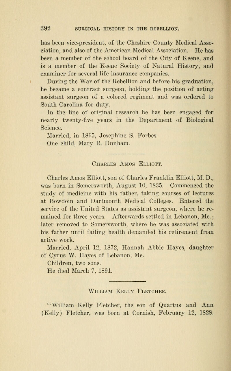 has been vice-president, of the Cheshire County Medical Asso- ciation, and also of the American Medical Association. He has been a member of the school board of the City of Keene, and is a member of the Keene Society of Natural History, and examiner for several life insurance companies. During the War of the Rebellion and before his graduation, he became a contract surgeon, holding the position of acting assistant surgeon of a colored regim.ent and was ordered to South Carolina for duty. In the line of original research he has been engaged for nearly twenty-five years in the Department of Biological Science. Married, in 1865, Josephine S. Forbes. One child, Mary R. Dunham. Charles Amos Elliott, Charles Amos Elliott, son of Charles Franklin Elliott, M. D., was born in Somersworth, August 10, 1835. Commenced the study of medicine with his father, taking courses of lectures at Bowdoin and Dartmouth Medical Colleges. Entered the service of the United States as assistant surgeon, where he re- mained for three years. Afterwards settled in Lebanon, Me.; later removed to Somersworth, where he was associated with his father until failing health demanded his retirement from active work. Married, April 12, 1872, Hannah Abbie Hayes, daughter of Cyrus W. Hayes of Lebanon, Me. Children, two sons. He died March 7, 1891. William Kelly Fletcher. William Kelly Fletcher, the son of Quartus and Ann (Kelly) Fletcher, was born at Cornish, February 12, 1828.