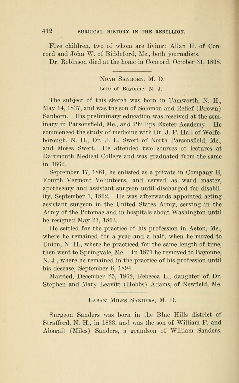 Five children, two of whom are living: Allan H. of Con- cord and John W. of Biddeford, Me., both journalists. Dr. Robinson died at the home in Concord, October 31, 1898. Noah Sanborn, M. D. Late of Bayonne, N. J. The subject of this sketch was born in Tamworth, N. H., May 14, 1837, and was the son of Solomon and Relief (Brown) Sanborn. His preliminary education was received at the sem- inary in Parsonsfield, Me., and Phillips Exeter Academy. He commenced the study of medicine with Dr. J. F. Hall of Wolfe- borough, N. H., Dr. J. L. Swett of North Parsonsfield, Me., and Moses Swett. He attended two courses of lectures at Dartmouth Medical College and was graduated from the same in 1862. September 17, 1861, he enlisted as a private in Company E, Fourth Vermont Volunteers, and served as ward master, apothecary and assistant surgeon until discharged for disabil- ity, September 1, 1862. He was afterwards appointed acting assistant surgeon in the United States Army, serving in the Army of the Potomac and in hospitals about Washington until he resigned May 27, 1863. He settled for the practice of his profession in Acton, Me., where he remained for a year and a half, when he moved to Union, N. H., where he practiced for the same length of time, then went to Springvale, Me. In 1871 he removed to Bayonne, N. J., where he remained in the practice of his profession until his decease, September 6, 1894. Married, December 25, 1862, Rebecca L., daughter of Dr. Stephen and Mary Leavitt (Hobbs) Adams, of Newfield, Me. Laban Miles Sanders, M. D. Surgeon Sanders was born in the Blue Hills district of Strafford, N. H., in 1833, and was the son of William F. and Abagail (Miles) Sanders, a grandson of William Sanders.