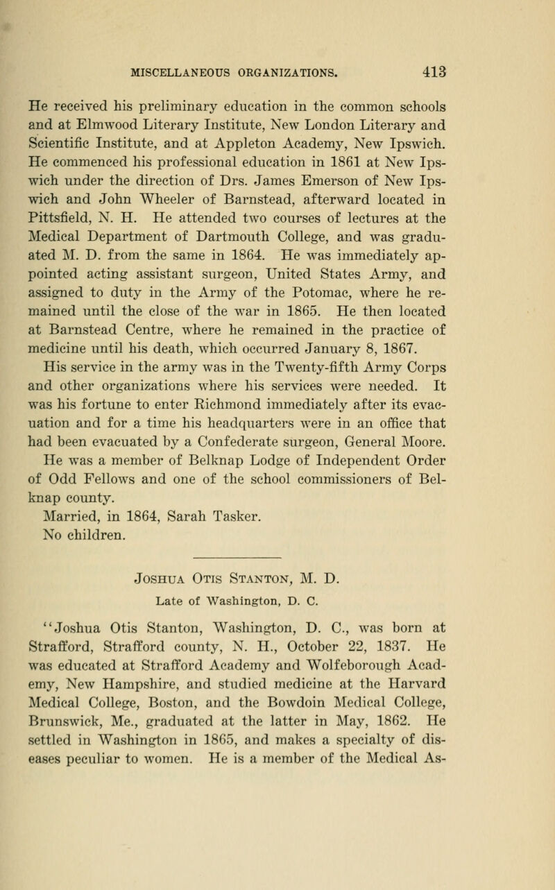 He received his preliminary education in the common schools and at Elmwood Literary Institute, New London Literary and Scientific Institute, and at Appleton Academy, New Ipswich. He commenced his professional education in 1861 at New Ips- wich under the direction of Drs. James Emerson of New Ips- wich and John Wheeler of Barnstead, afterward located in Pittsfield, N. H. He attended two courses of lectures at the Medical Department of Dartmouth College, and was gradu- ated M. D. from the same in 1864. He was immediately ap- pointed acting assistant surgeon. United States Army, and assigned to duty in the Army of the Potomac, where he re- mained until the close of the war in 1865. He then located at Barnstead Centre, where he remained in the practice of medicine until his death, which occurred January 8, 1867. His service in the army was in the Twenty-fifth Army Corps and other organizations where his services were needed. It was his fortune to enter Richmond immediately after its evac- uation and for a time his headquarters were in an office that had been evacuated by a Confederate surgeon. General Moore. He was a member of Belknap Lodge of Independent Order of Odd Fellows and one of the school commissioners of Bel- knap county. Married, in 1864, Sarah Tasker. No children. Joshua Otis Stanton, M. D. Late of Washington, D. C. Joshua Otis Stanton, Washington, D. C, was born at Strafford, Strafford county, N. H., October 22, 1837. He was educated at Strafford Academy and Wolfeborough Acad- emy, New Hampshire, and studied medicine at the Harvard Medical College, Boston, and the Bowdoin Medical College, Brunswick, Me., graduated at the latter in May, 1862. He settled in Washington in 1865, and makes a specialty of dis- eases peculiar to women. He is a member of the Medical As-