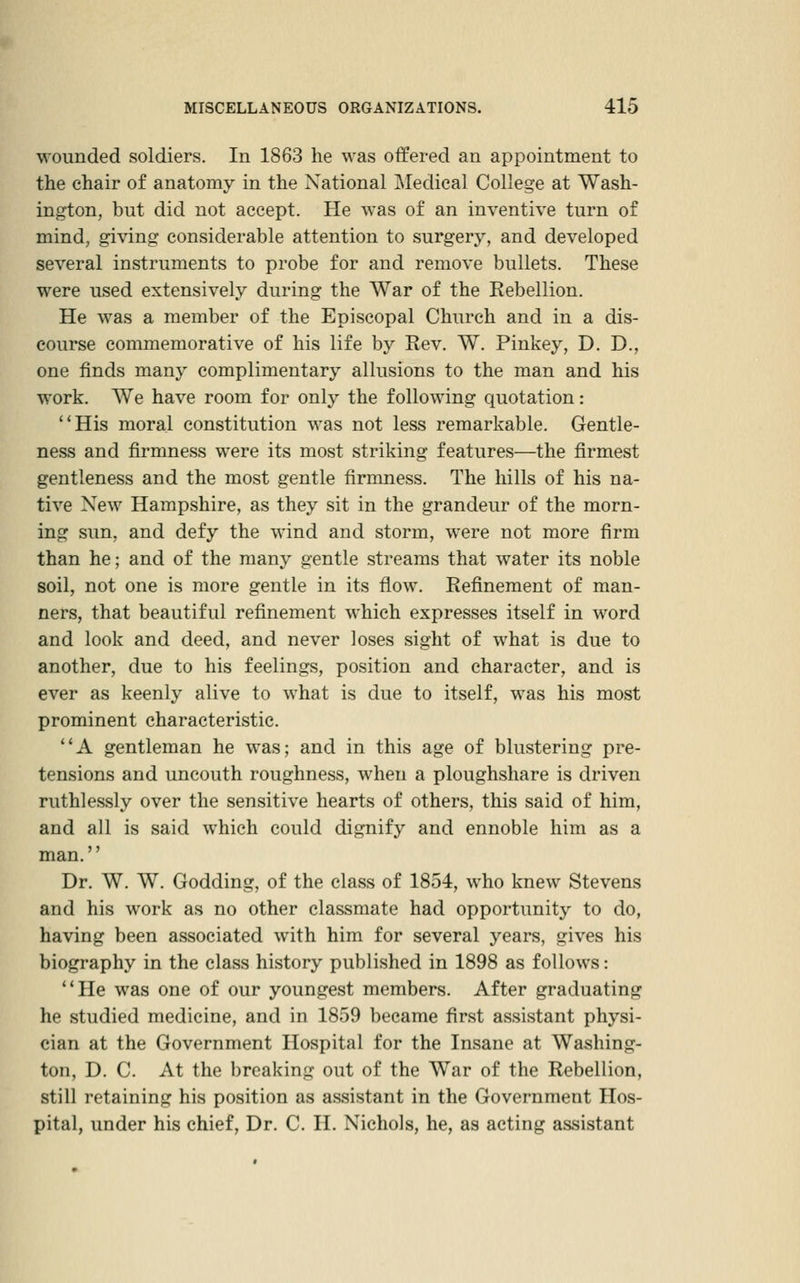 wounded soldiers. In 1863 he was offered an appointment to the chair of anatomy in the National Medical College at Wash- ington, but did not accept. He was of an inventive turn of mind, giving considerable attention to surgery, and developed several instruments to probe for and remove bullets. These were used extensively during the War of the Rebellion. He was a member of the Episcopal Church and in a dis- course conunemorative of his life by Rev. W. Pinkey, D. D., one finds many complimentary allusions to the man and his work. We have room for only the following quotation: His moral constitution was not less remarkable. Gentle- ness and firmness were its most striking features—the firmest gentleness and the most gentle firmness. The hills of his na- tive New Hampshire, as they sit in the grandeur of the morn- ing sun, and defy the wind and storm, were not more firm than he; and of the many gentle streams that water its noble soil, not one is more gentle in its flow. Refinement of man- ners, that beautiful refinement which expresses itself in word and look and deed, and never loses sight of what is due to another, due to his feelings, position and character, and is ever as keenly alive to what is due to itself, was his most prominent characteristic. A gentleman he was; and in this age of blustering pre- tensions and uncouth roughness, when a ploughshare is driven ruthlessly over the sensitive hearts of others, this said of him, and all is said which could dignify and ennoble him as a man.'' Dr. W. W. Godding, of the class of 1854, who knew Stevens and his work as no other classmate had opportunity to do, having been associated with him for several years, gives his biography in the class history published in 1898 as follows: He was one of our youngest members. After graduating he studied medicine, and in 1859 became first assistant physi- cian at the Government Hospital for the Insane at Washing- ton, D. C. At the ])rcaking out of the War of the Rebellion, still retaining his position as assistant in the Government Hos- pital, under his chief, Dr. C. II. Nichols, he, as acting assistant