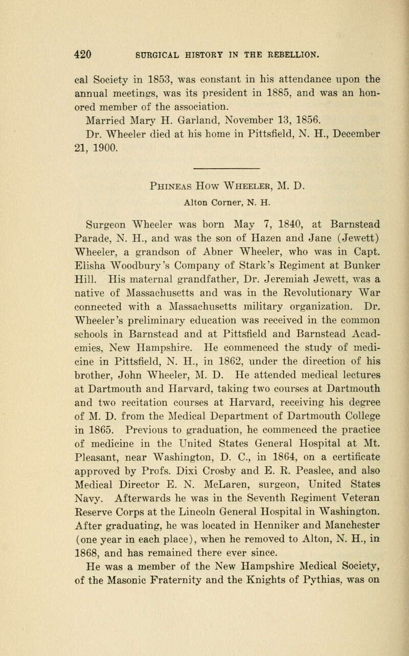 cal Society in 1853, was constant in his attendance upon the annual meetings, was its president in 1885, and was an hon- ored member of the association. Married Mary H. Garland, November 13, 1856. Dr. Wheeler died at his home in Pittsfield, N. H., December 21, 1900. Phineas How Wheeler, M. D. Alton Corner, N. H. Surgeon Wheeler was born May 7, 1840, at Barnstead Parade, N. H., and was the son of Hazen and Jane (Jewett) Wheeler, a grandson of Abner Wheeler, who was in Capt. Elisha Woodbury's Company of Stark's Eegiment at Bunker Hill. His maternal grandfather. Dr. Jeremiah Jewett, was a native of Massachusetts and was in the Revolutionary War connected with a Massachusetts military organization. Dr. Wheeler's preliminary education was received in the common schools in Barnstead and at Pittsfield and Barnstead Acad- emies, New Hampshire. He commenced the study of medi- cine in Pittsfield, N. H., in 1862, under the direction of his brother, John Wheeler, M. D. He attended medical lectures at Dartmouth and Harvard, taking two courses at Dartmouth and two recitation courses at Harvard, receiving his degree of M. D. from the Medical Department of Dartmouth College in 1865. Previous to graduation, he commenced the practice of medicine in the United States General Hospital at Mt. Pleasant, near Washington, D. C, in 1864, on a certificate approved by Profs. Dixi Crosby and E. R. Peaslee, and also Medical Director E. N. McLaren, surgeon. United States Navy. Afterwards he was in the Seventh Regiment Veteran Reserve Corps at the Lincoln General Hospital in Washington. After graduating, he was located in Henniker and Manchester (one year in each place), when he removed to Alton, N. H., in 1868, and has remained there ever since. He was a member of the New Hampshire Medical Society, of the Masonic Fraternity and the Knights of Pythias, was on