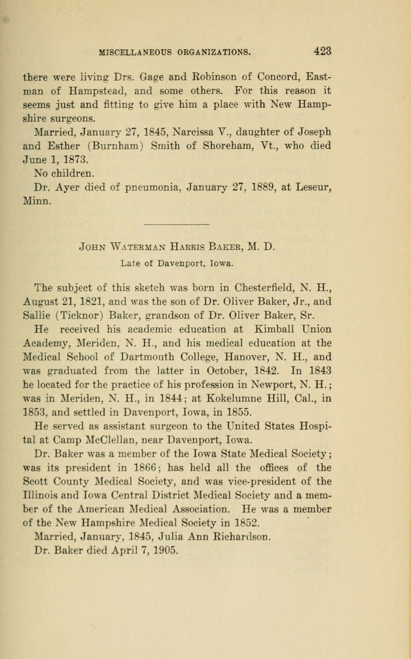 there were living Drs. Gage and Robinson of Concord, East- man of Hampstead, and some others. For this reason it seems just and fitting to give him a place with New Hamp- shire surgeons. Married, January 27, 1845, Narcissa V., daughter of Joseph and Esther (Burnham) Smith of Shoreham, Vt., who died June 1, 1873. No children. Dr. Ayer died of pneumonia, January 27, 1889, at Leseur, Minn. John Waterman Harris Baker, M. D. Late of Davenport, Iowa. The subject of this sketch was born in Chesterfield, N. H., August 21, 1821, and was the son of Dr. Oliver Baker, Jr., and Sallie (Ticknor) Baker, grandson of Dr. Oliver Baker, Sr. He received his academic education at Kimball Union Academy, Meriden, N. H., and his medical education at the Medical School of Dartmouth College, Hanover, N. H., and was graduated from the latter in October, 1842. In 1843 he located for the practice of his profession in Newport, N. H.; was in Meriden, N. H., in 1844; at Kokelumne Hill, Cal., in 1853, and settled in Davenport, Iowa, in 1855. He served as assistant surgeon to the United States Hospi- tal at Camp McClellan, near Davenport, Iowa. Dr. Baker was a member of the Iowa State Medical Society; was its president in 1866; has held all the offices of the Scott County Medical Society, and was vice-president of the Illinois and Iowa Central District Medical Society and a mem- ber of the American Medical Association. He was a member of the New Hampshire Medical Society in 1852. Married, January, 1845, Julia Ann Richardson. Dr. Baker died April 7, 1905.