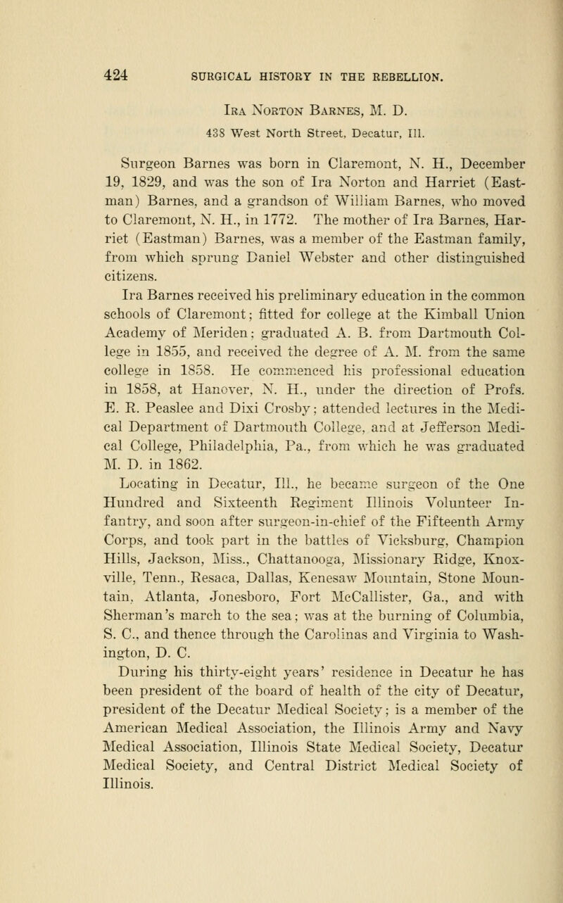 Ira Norton Barnes, M. D. 438 West North Street, Decatur, 111. Surgeon Barnes was born in Claremont, N. H., December 19, 1829, and was the son of Ira Norton and Harriet (East- man) Barnes, and a grandson of William Barnes, who moved to Claremont, N. H., in 1772. The mother of Ira Barnes, Har- riet (Eastman) Barnes, was a member of the Eastman family, from which sprung Daniel Webster and other distinguished citizens. Ira Barnes received his preliminary education in the common schools of Claremont; fitted for college at the Kimball Union Academy of Meriden; graduated A. B. from Dartmouth Col- lege in 1855, and received the degree of A. M. from the same college in 1858. He commenced his professional education in 1858, at Hanover, N. H., under the direction of Profs. E. R. Peaslee and Dixi Crosby; attended lectures in the Medi- cal Department of Dartmouth College, and at Jefferson Medi- cal College, Philadelphia, Pa., from which he was graduated M. D. in 1862. Locating in Decatur, 111., he became surgeon of the One Hundred and Sixteenth Regiment Illinois Volunteer In- fantry, and soon after surgeon-in-chief of the Fifteenth Army Corps, and took part in the battles of Vicksburg, Champion Hills, Jackson, Lliss., Chattanooga, Missionary Ridge, Knox- ville, Tenn., Resaca, Dallas, Kenesaw Mountain, Stone Moun- tain, Atlanta, Jonesboro, Fort MeCallister, Ga., and with Sherman's march to the sea; was at the burning of Columbia, S. C, and thence through the Carolinas and Virginia to Wash- ington, D. C. During his thirty-eight years' residence in Decatur he has been president of the board of health of the city of Decatur, president of the Decatur Medical Society; is a member of the American Medical Association, the Illinois Army and Navy Medical Association, Illinois State Medical Society, Decatur Medical Society, and Central District Medical Society of Illinois.