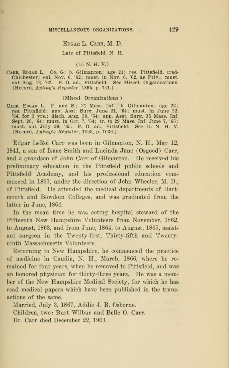 Edgar L. Carr, M. D. Late of Pittsfield, N. H. (15 N. H. V.) Carr, Edgar L. Co. G; b. Gilmanton; age 21; res. Pittsfield, cred- Chichester; enl. Nov. 6, 'G2; must, in Nov. 6, '62, as Priv.; must, out Aug. 13, '63. P. O. ad., Pittsfield. See Miscel. Organizations. (Record, Ayling's Register, 1895, p. 741.) (Miscel. Organizations.) Carr, Edgar L. F. and S.; 21 Mass. Inf.; b. Gilmanton; age 23; res. Pittsfield; app. Asst. Surg. June 21, '64; must, in June 22, '64, for 3 yrs.; disch. Aug. 30, '64; app. Asst. Surg. 35 Mass. Inf. Sept. 26, '64; must, in Oct. 7, '64; tr. to 29 Mass. Inf. June 7, '65; must, out July 29, '65. P. 0. ad., Pittsfield. See 15 N. H. V. (Record, Ayling's Register, 1895, p. 1036.) Edgar LeRoi Carr was born in Gilmanton, N. H., May 12, 1841, a son of Isaac Smith and Lueinda Jane (Osgood) Carr, and a grandson of John Carr of Gilmanton. He received his preliminary education in the Pittsfield public schools and Pittsfield Academy, and his professional education com- menced in 1861, under the direction of John Wheeler, M. D., of Pittsfield. He attended the medical departments of Dart- mouth and Bowdoin Colleges, and \vas graduated from the latter in June, 1864. In the mean time he was acting hospital steward of the Fifteenth New Hampshire Volunteers from November, 1862, to August, 1863, and from June, 1864, to August, 1865, assist- ant surgeon in the Twenty-first, Thirty-fifth and Twenty- ninth Massachusetts Volunteers. Returning to New Hampshire, he commenced the practice of medicine in Candia, N. H., March, 1866, where he re- mained for four years, when he removed to Pittsfield, and was an honored physician for thirty-three years. He was a mem- ber of the New Hampshire Medical Society, for which he has read medical papers which have been published in the trans- actions of the same. Married, July 3, 1867, Addie J. B. Osborne. Children, two: Burt Wilbur and Belle 0. Carr. Dr. Carr died December 22, 1903.