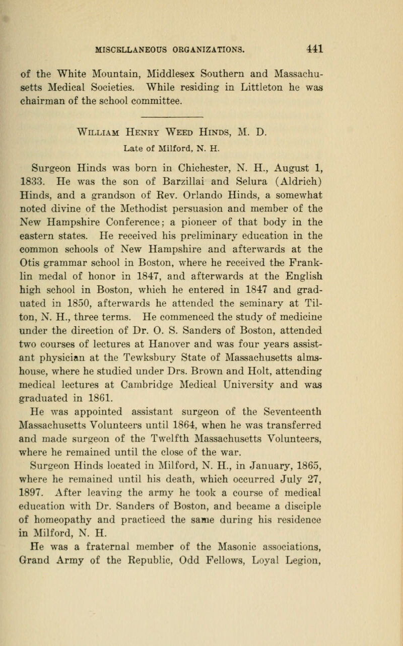 of the White Mountain, Middlesex Southern and Massachu- setts Medical Societies. While residing in Littleton he was chairman of the school committee. William Henry Weed Hinds, M. D. Late of Milford, N. H. Surgeon Hinds was born in Chichester, N. H., August 1, 1833. He was the son of Barzillai and Selura (Aldrich) Hinds, and a grandson of Rev. Orlando Hinds, a somewhat noted divine of the Methodist persuasion and member of the New Hampshire Conference; a pioneer of that body in the eastern states. He received his preliminary education in the common schools of New Hampshire and afterwards at the Otis grammar school in Boston, where he received the Frank- lin medal of honor in 1847, and afterwards at the English high school in Boston, which he entered in 1847 and grad- uated in 1850, afterwards he attended the seminary at Til- ton, N. H., three terms. He commenced the study of medicine under the direction of Dr. 0. S. Sanders of Boston, attended two courses of lectures at Hanover and was four years assist- ant physician at the Tewksbury State of Massachusetts alms- house, where he studied under Drs. Brown and Holt, attending medical lectures at Cambridge Medical University and was graduated in 1861. He was appointed assistant surgeon of the Seventeenth Massachusetts Volunteers until 1864, when he was transferred and made surgeon of the Twelfth Massachusetts Volunteers, where he remained until the close of the war. Surgeon Hinds located in Milford, N. H., in January, 1865, where he remained until his death, which occurred July 27, 1897. After leaving the army he took a course of medical education with Dr. Sanders of Boston, and became a disciple of homeopathy and practiced the same during his residence in Milford, N. H. He was a fraternal member of the Masonic associations, Grand Army of the Republic, Odd Fellows, Loyal Legion,