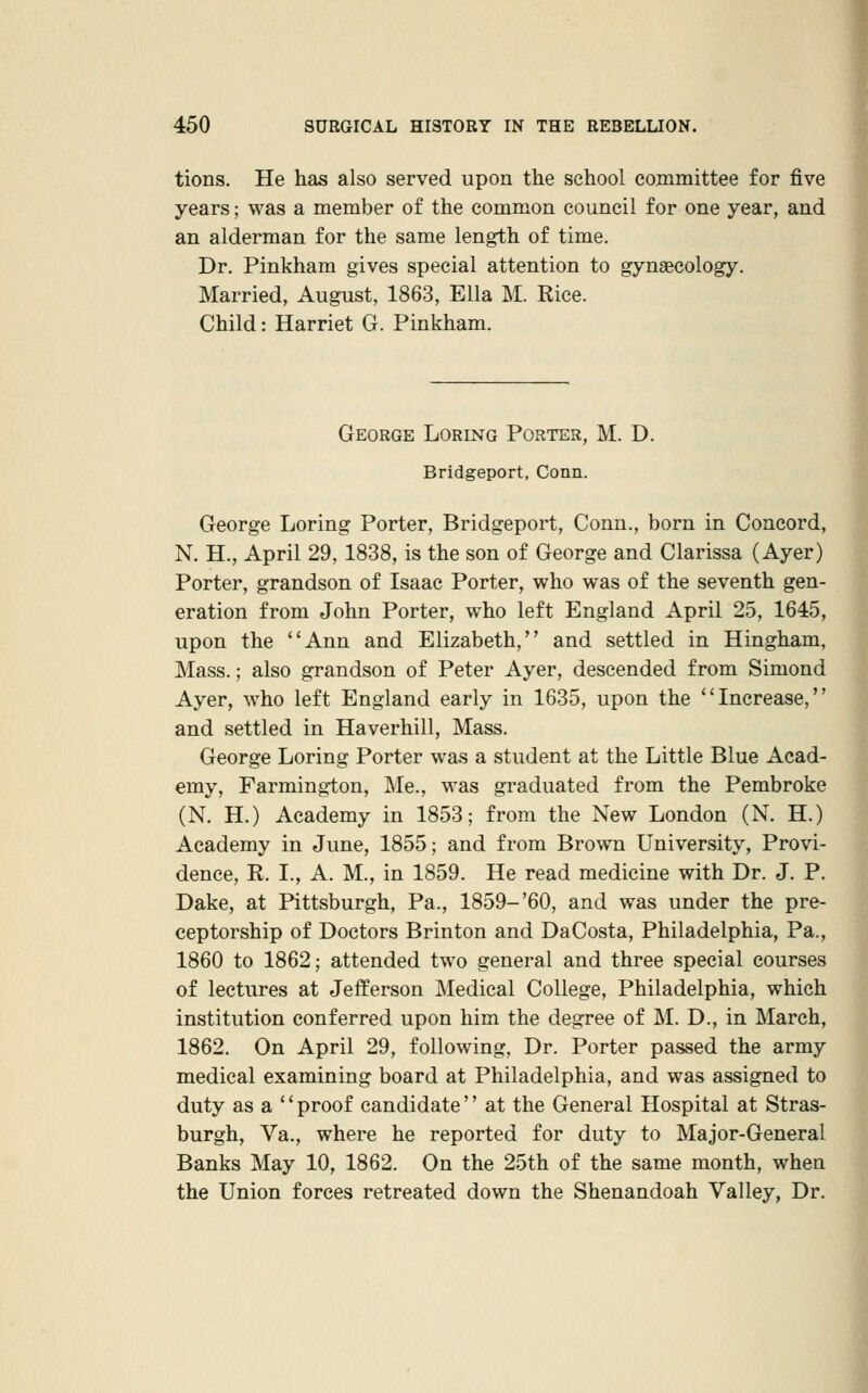 tions. He has also served upon the school committee for five years; was a member of the common council for one year, and an alderman for the same length of time. Dr. Pinkham gives special attention to gynaecology. Married, August, 1863, Ella M. Rice. Child: Harriet G. Pinkham. George Loring Porter, M. D. Bridgeport, Conn. George Loring Porter, Bridgeport, Conn., born in Concord, N. H., April 29, 1838, is the son of George and Clarissa (Ayer) Porter, grandson of Isaac Porter, who was of the seventh gen- eration from John Porter, who left England April 25, 1645, upon the Ann and Elizabeth, and settled in Hingham, Mass.; also grandson of Peter Ayer, descended from Simond Ayer, who left England early in 1635, upon the Increase, and settled in Haverhill, Mass. George Loring Porter was a student at the Little Blue Acad- emy, Farmington, Me., was graduated from the Pembroke (N. H.) Academy in 1853; from the New London (N. H.) Academy in June, 1855; and from Brown University, Provi- dence, R. I., A. M., in 1859. He read medicine with Dr. J. P. Dake, at Pittsburgh, Pa., 1859-'60, and was under the pre- ceptorship of Doctors Brinton and DaCosta, Philadelphia, Pa., 1860 to 1862; attended two general and three special courses of lectures at Jefferson Medical College, Philadelphia, which institution conferred upon him the degree of M. D., in March, 1862. On April 29, following, Dr. Porter passed the army medical examining board at Philadelphia, and was assigned to duty as a  proof candidate'' at the General Hospital at Stras- burgh, Va., where he reported for duty to Major-General Banks May 10, 1862. On the 25th of the same month, when the Union forces retreated down the Shenandoah Valley, Dr.