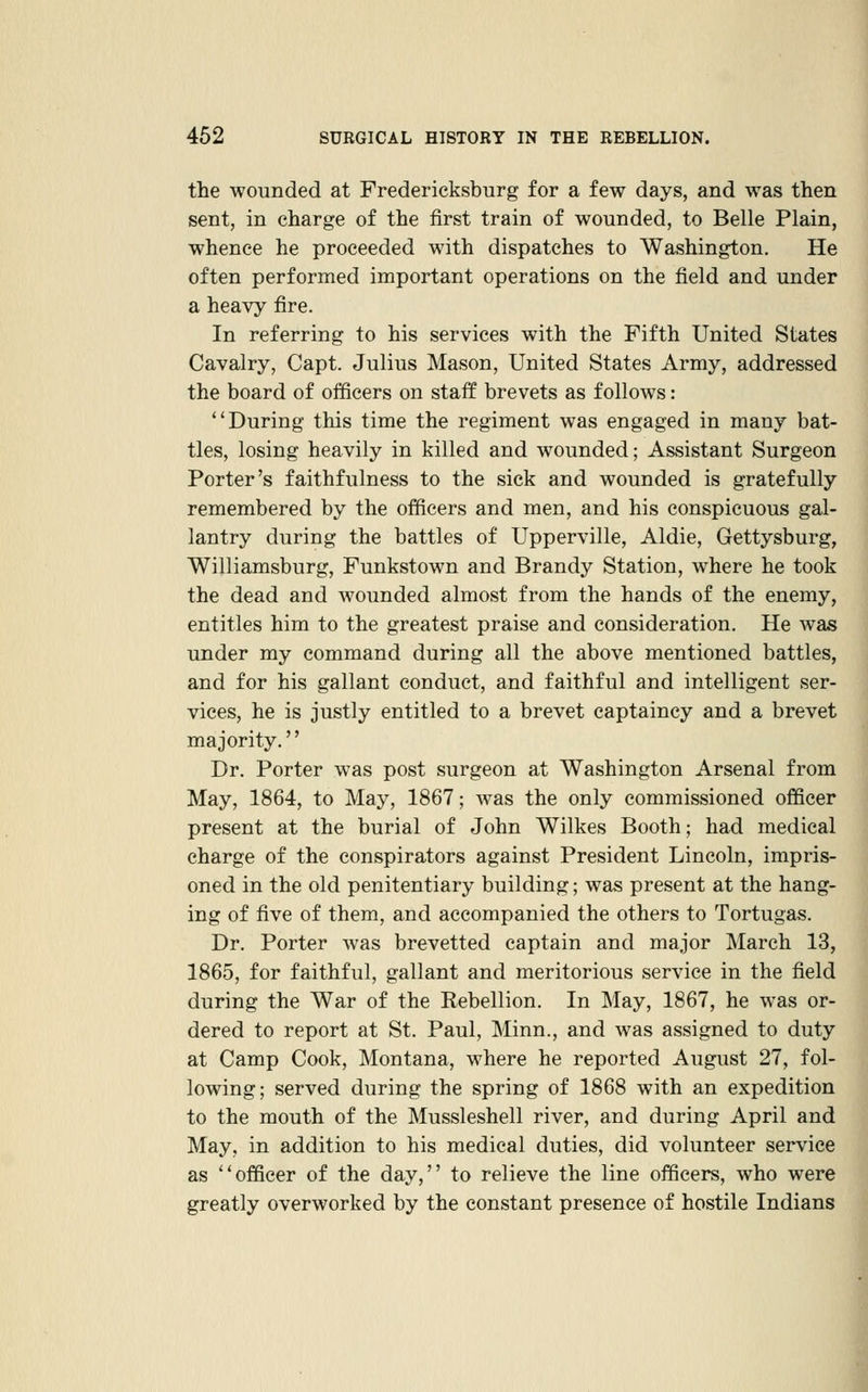 the wounded at Fredericksburg for a few days, and was then sent, in charge of the first train of wounded, to Belle Plain, whence he proceeded with dispatches to Washington. He often performed important operations on the field and under a heavy fire. In referring to his services with the Fifth United States Cavalry, Capt. Julius Mason, United States Army, addressed the board of officers on staff brevets as follows: During this time the regiment was engaged in many bat- tles, losing heavily in killed and wounded; Assistant Surgeon Porter's faithfulness to the sick and wounded is gratefully remembered by the officers and men, and his conspicuous gal- lantry during the battles of Upperville, Aldie, Gettysburg, Williamsburg, Funkstown and Brandy Station, where he took the dead and wounded almost from the hands of the enemy, entitles him to the greatest praise and consideration. He was under my command during all the above mentioned battles, and for his gallant conduct, and faithful and intelligent ser- vices, he is justly entitled to a brevet captaincy and a brevet majority. Dr. Porter was post surgeon at Washington Arsenal from May, 1864, to May, 1867; was the only commissioned officer present at the burial of John Wilkes Booth; had medical charge of the conspirators against President Lincoln, impris- oned in the old penitentiary building; was present at the hang- ing of five of them, and accompanied the others to Tortugas. Dr. Porter was brevetted captain and major March 13, 1865, for faithful, gallant and meritorious service in the field during the War of the Rebellion, In May, 1867, he was or- dered to report at St. Paul, Minn., and was assigned to duty at Camp Cook, Montana, where he reported August 27, fol- lowing; served during the spring of 1868 with an expedition to the mouth of the Mussleshell river, and during April and May, in addition to his medical duties, did volunteer service as officer of the day, to relieve the line officers, who were greatly overworked by the constant presence of hostile Indians