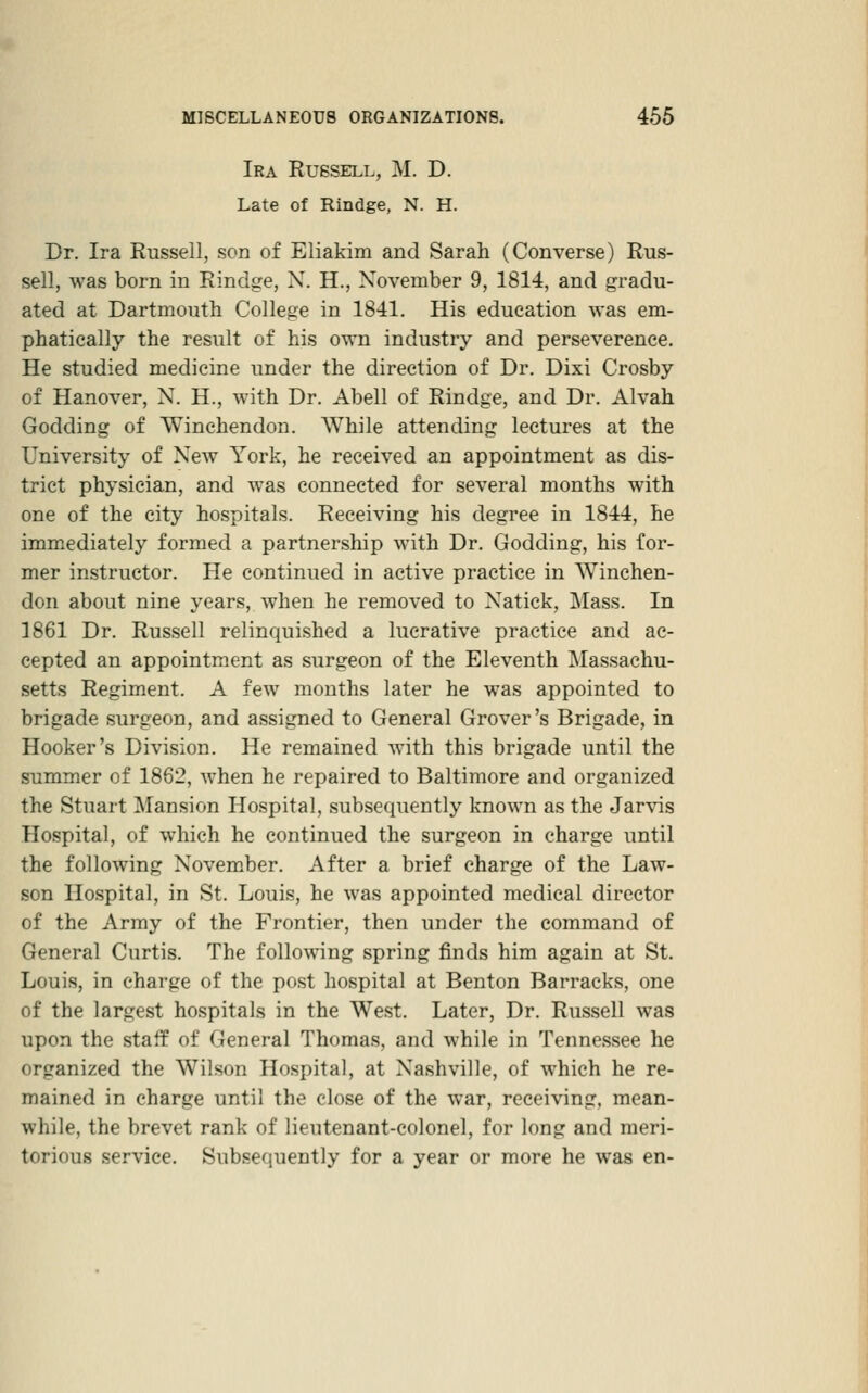 Ira Russell, M. D. Late of Rindge, N. H. Dr. Ira Russell, son of Eliakim and Sarah (Converse) Rus- sell, was born in Rindge, N. H., November 9, 1814, and gradu- ated at Dartmouth College in 1841, His education was em- phatically the result of his own industry and perseverence. He studied medicine under the direction of Dr. Dixi Crosby of Hanover, N. H., with Dr. Abell of Rindge, and Dr. Alvah Godding of Winchendon. While attending lectures at the University of New York, he received an appointment as dis- trict physician, and was connected for several months with one of the city hospitals. Receiving his degree in 1844, he imm.ediately formed a partnership with Dr. Godding, his for- mer instructor. He continued in active practice in Winchen- don about nine years, when he removed to Natick, Mass. In 1861 Dr. Russell relinquished a lucrative practice and ac- cepted an appointment as surgeon of the Eleventh Massachu- setts Regiment. A few months later he was appointed to brigade surgeon, and assigned to General Grover's Brigade, in Hooker's Division. He remained with this brigade until the summer of 1862, when he repaired to Baltimore and organized the Stuart Mansion Hospital, subsequently known as the Jarvis Hospital, of which he continued the surgeon in charge until the following November. After a brief charge of the Law- son Hospital, in St. Louis, he was appointed medical director of the Army of the Frontier, then under the command of General Curtis. The following spring finds him again at St. Louis, in charge of the post hospital at Benton Barracks, one of the largest hospitals in the West. Later, Dr. Russell was upon the staff of General Thomas, and while in Tennessee he organized the Wilson Hospital, at Nashville, of which he re- mained in charge until the close of the war, receiving, mean- while, the brevet rank of lieutenant-colonel, for long and meri- torious service. Subsequently for a year or more he was en-