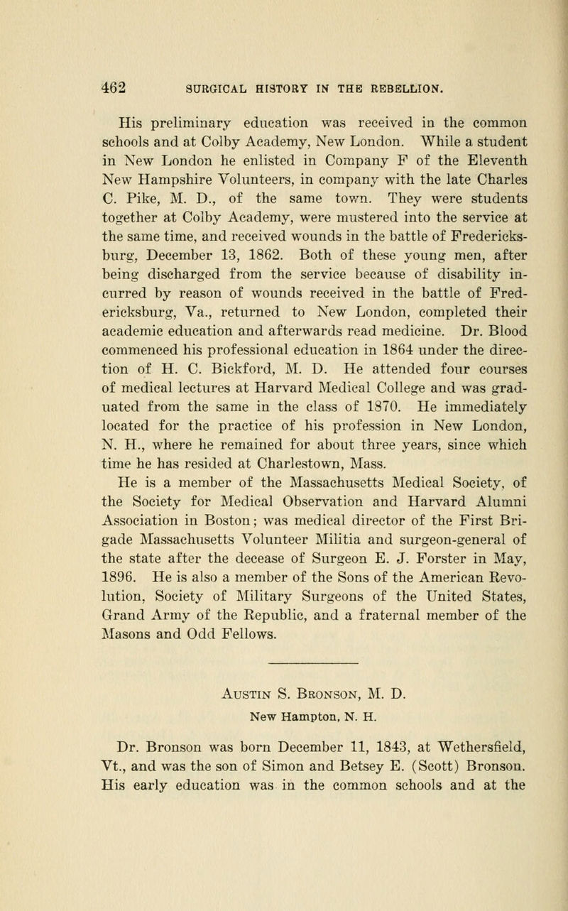 His preliminary education was received in the common schools and at Colby Academy, New London. While a student in New London he enlisted in Company F of the Eleventh New Hampshire Volunteers, in company with the late Charles C. Pike, M. D., of the same town. They were students together at Colby Academy, were mustered into the service at the same time, and received wounds in the battle of Fredericks- burg, December 13, 1862. Both of these young men, after being discharged from the service because of disability in- curred by reason of wounds received in the battle of Fred- ericksburg, Va., returned to New London, completed their academic education and afterwards read medicine. Dr. Blood commenced his professional education in 1864 under the direc- tion of H. C. Bickford, M. D. He attended four courses of medical lectures at Harvard Medical College and was grad- uated from the same in the class of 1870. He immediately located for the practice of his profession in New London, N. H., where he remained for about three years, since which time he has resided at Charlestown, Mass. He is a member of the Massachusetts Medical Society, of the Society for Medical Observation and Harvard Alumni Association in Boston; was medical director of the First Bri- gade Massachusetts Volunteer Militia and surgeon-general of the state after the decease of Surgeon E. J. Forster in May, 1896. He is also a member of the Sons of the American Revo- lution, Society of Military Surgeons of the United States, Grand Army of the Republic, and a fraternal member of the Masons and Odd Fellows. Austin S. Bronson, M. D. New Hampton, N. H. Dr. Bronson was born December 11, 1843, at Wethersfield, Vt., and was the son of Simon and Betsey E. (Scott) Bronson. His early education was in the common schools and at the