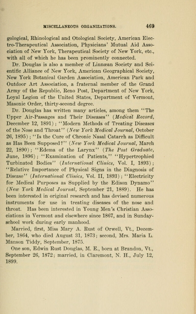 gological, Rhinological and Otological Society, American Elec- tro-Therapeutical Association, Physicians' Mutual Aid Asso- ciation of New York, Therapeutical Society of New York, etc., with all of which he has been prominently connected. Dr. Douglas is also a member of Linnasan Society and Sci- entific Alliance of New York, American Geographical Society, New York Botanical Garden Association, American Park and Outdoor Art Association, a fraternal member of the Grand Army of the Republic, Reno Post, Department of New York, Loyal Legion of the United States, Department of Vermont, IMa.sonic Order, thirty-second degree. Dr. Douglas has written many articles, among them The Upper Air-Passages and Their Diseases (Medical Record, December 12, 1891) ; Modern Methods of Treating Diseases of the Nose and Throat (New York Medical Journal, October 26, 1895) ; Is the Cure of Chronic Nasal Catarrh as Difficult as Has Been Supposed? {New York Medical Journal, March 22, 1890); Edema of the Larynx {The Post Graduate, June, 1896); Examination of Patients, Hypertrophied Turbinated Bodies {International Clinics, Vol. I, 1893) ; Relative Importance of Physical Signs in the Diagnosis of Disease {Internatioyial Clinics, Vol. II, 1893) ; Electricity for Medical Purposes as Supplied by the Edison Dynamo {New York Medical Journal, September 21, 1889). He has been interested in original research and has devised numerous instruments for use in treating diseases of the nose and throat. Has been interested in Young Men's Christian Asso- ciations in Vermont and elsewhere since 1867, and in Sunday- school work during early manhood. Married, first. Miss Mary A. Rust of Orwell, Vt., Decem- ber, 1864, who died August 31, 1873; second, Mrs. Maria L. Manson Tiddy, September, 1875. One son, Edwin Rust Douglas, ;M. E., born at Brandon, Vt., September 26, 1872; married, in Claremont, N. H., July 12, 1899.