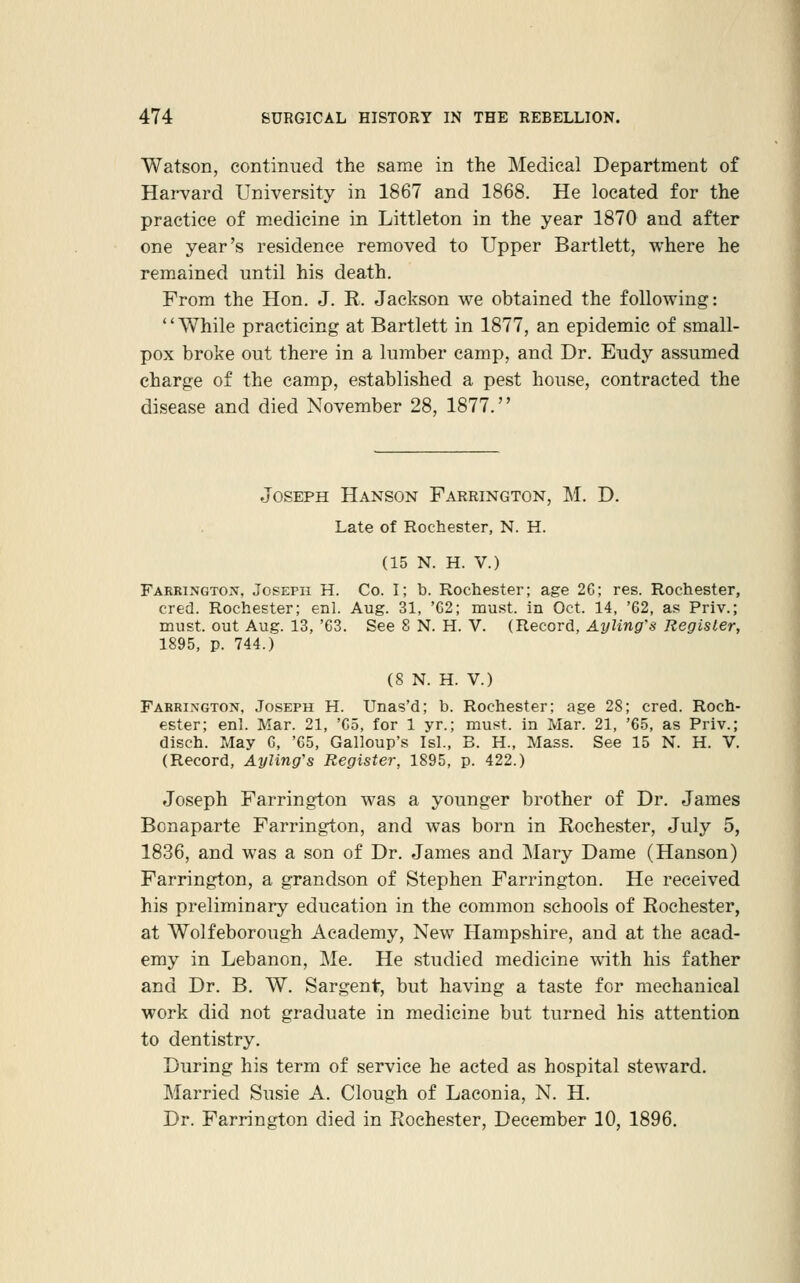 Watson, continued the same in the Medical Department of Hai-vard University in 1867 and 1868. He located for the practice of medicine in Littleton in the year 1870 and after one year's residence removed to Upper Bartlett, where he remained until his death. From the Hon. J. R. Jackson we obtained the following: '' While practicing at Bartlett in 1877, an epidemic of small- pox broke out there in a lumber camp, and Dr. Eudy assumed charge of the camp, established a pest house, contracted the disease and died November 28, 1877. Joseph Hanson Farrington, M. D. Late of Rochester, N. H. (15 N. H. V.) Faeringto:\, Joseph H. Co. I; b. Rochester; age 2C; res. Rochester, cred. Rochester; enl. Aug. 31, 'G2; must, in Oct. 14, '62, as Priv.; must, out Aug. 13, 'G3. See 8 N. H. V. (Record, Ayling's Register, 1895, p. 744.) (S N. H. V.) Farrington, Joseph H. Unas'd; b. Rochester; age 28; cred. Roch- ester; enl. Mar. 21, 'C5, for 1 yr.; must, in Mar. 21, '65, as Priv.; disch. May 6, '65, Galloup's Is!., B. H., Mass. See 15 N. H. V. (Record, Ayling's Register, 1895, p. 422.) Joseph Farrington was a younger brother of Dr. James Bonaparte Farrington, and was born in Rochester, July 5, 1836, and was a son of Dr. James and Mary Dame (Hanson) Farrington, a grandson of Stephen Farrington. He received his preliminary education in the common schools of Rochester, at Wolfeborough Academy, New Hampshire, and at the acad- emy in Lebanon, Me. He studied medicine with his father and Dr. B. W. Sargent, but having a ta-ste for mechanical work did not graduate in medicine but turned his attention to dentistry. During his term of service he acted as hospital steward. Married Susie A. Clough of Laconia, N. H. Dr. Farrington died in Rochester, December 10, 1896.