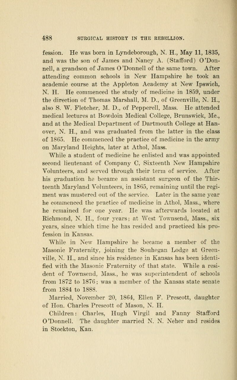 fession. He was born in Lyndeborough, N. H., May 11, 1835, and was the son of James and Nancy A. (Stafford) O'Don- nell, a grandson of James O 'Donnell of the same town. After attending common schools in New Hampshire he took an academic course at the Appleton Academy at New Ipswich, N. H. He commenced the study of medicine in 1859, under the direction of Thomas Marshall, M. D., of Greenville, N. H., also S. W. Fletcher, M. D., of Pepperell, Mass. He attended medical lectures at Bowdoin Medical College, Brunswick, Me., and at the Medical Department of Dartmouth College at Han- over, N. H., and was graduated from the latter in the class of 1865. He commenced the practice of medicine in the army on Maryland Heights, later at Athol, IMass. While a student of medicine he enlisted and was appointed second lieutenant of Company C, Sixteenth New Hampshire Volunteers, and served through their term of service. After his graduation he became an assistant surgeon of the Thir- teenth Maryland Volunteers, in 1865, remaining until the regi- ment was mustered out of the service. Later in the same year he commenced the practice of medicine in Athol, Mass., where he remained for one year. He was afterv/ards located at Eichmond, N. H., four years: at West Tov/nsend, Mass., six years, since which time he has resided and practiced his pro- fession in Kansas. While in New Hampshire he became a member of the Masonic Fraternity, joining the Souhegan Lodge at Green- ville, N. H., and since his residence in Kansas has been identi- fied with the Masonic Fraternity of that state. While a resi- dent of Townsend, Mass., he was superintendent of schools from 1872 to 1876; was a member of the Kansas state senate from 1884 to 1888. Married, November 20, 1864, Ellen F. Prescott, daughter of Hon. Charles Prescott of Mason, N. H. Children: Charles, Hugh Virgil and Fanny Stafford O'Donnell. The daughter married N. N. Neher and resides in Stockton, Kan.