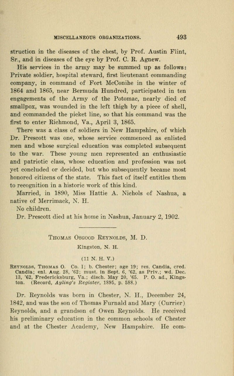 struction in the diseases of the chest, by Prof. Austin Flint, Sr., and in diseases of the eye by Prof. C. R. A^ew. His services in the army may be summed up as follows: Private soldier, hospital steward, first lieutenant commanding compan3% in command of Fort McConihe in the winter of 1864 and 1865, near Bermuda Hundred, participated in ten engagements of the Army of the Potomac, nearly died of smallpox, was wounded in the left thigh by a piece of shell, and commanded the picket line, so that his command was the first to enter Richmond, Va., April 3, 1865. There was a class of soldiers in New Hampshire, of which Dr. Prescott was one, whose service commenced as enlisted men and whose surgical education was completed subsequent to the war. These young men represented an enthusiastic and patriotic class, whose education and profession was not yet concluded or decided, but who subsequently became most honored citizens of the state. This fact of itself entitles them to recognition in a historic work of this kind. Married, in 1890, Miss Hattie A. Nichols of Nashua, a native of Merrimack, N. H. No children. Dr. Prescott died at his home in Nashua, January 2, 1902. Thomas Osgood Reynolds, M. D. Kingston, N. H. (11 N. H. V.) Reynolds, Thomas O. Co. I; b. Chester; age 19; res. Candia, cred. Candia; enl. Aug. 28, '62; must, in Sept. 6, '62, as Priv.; wd. Dec. 13, '62, Fredericksburg, Va.; disch. May 20. '65. P. 0. ad., Kings- ton. (Record, Ayling's Register, 1895, p. 588.) Dr. Reynolds was born in Chester, N. H., December 24, 1842, and was the son of Thomas Furnald and Mary (Currier) Reynolds, and a grandson of Owen Reynolds. He received his preliminary education in the common schools of Chester and at the Chester Academy, New Hampshire. He com-