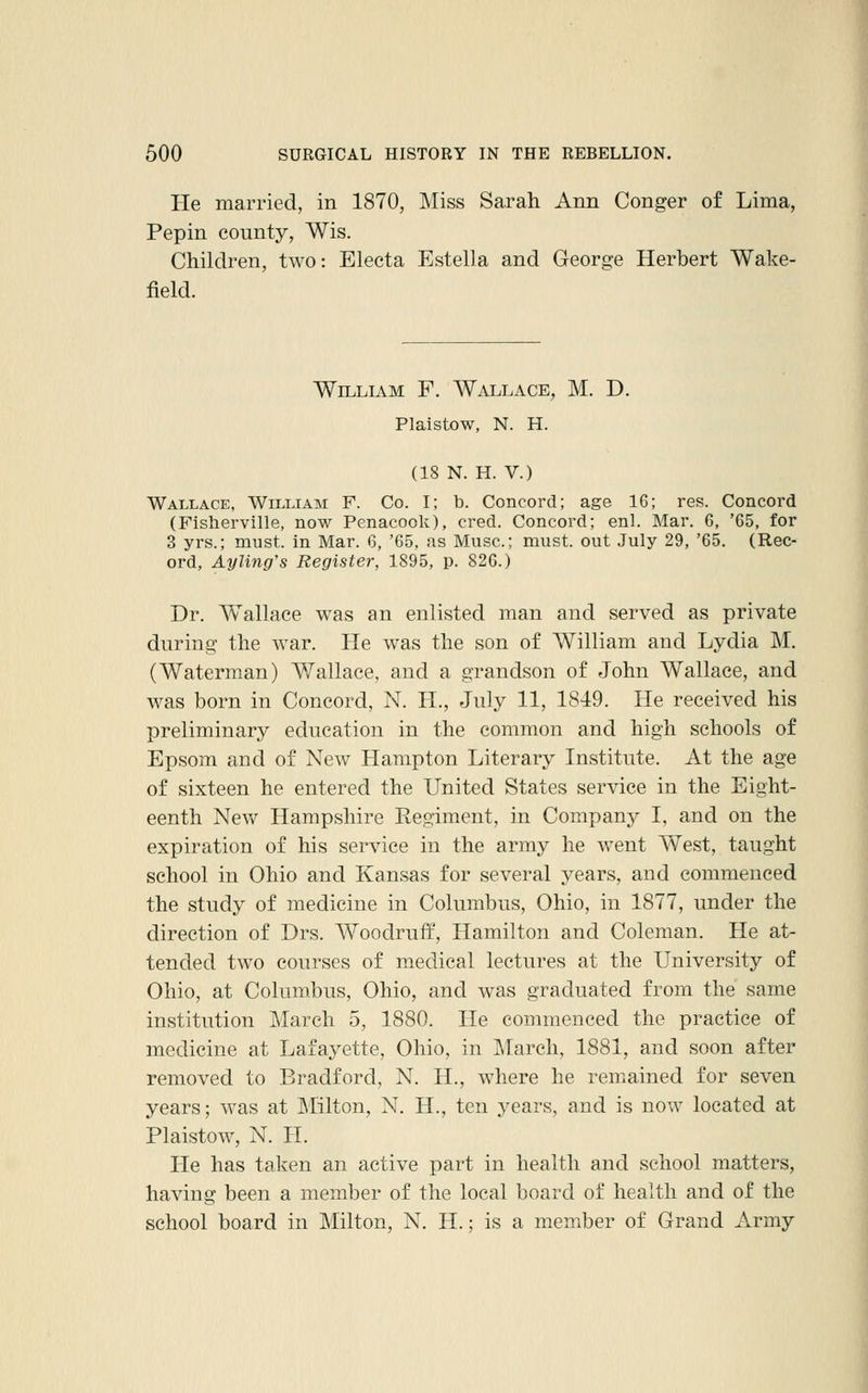 He married, in 1870, Miss Sarah Ann Conger of Lima, Pepin county, Wis. Children, two: Electa Estella and George Herbert Wake- field. William F. Wallace, M. D. Plaistow, N. H. (18 N. H. V.) Wallace, William F. Co. I; b. Concord; age 16; res. Concord (Fisherville, now Penacook), cred. Concord; enl. Mar. 6, '65, for 3 yrs.; must, in Mar. 6, '65, as Muse; must, out July 29, '65. (Rec- ord, Ayling's Register, 1895, p. 826.) Dr. Wallace was an enlisted man and served as private during the war. He was the son of William and Lydia M. (Waterman) Wallace, and a grandson of John Wallace, and was born in Concord, N. H., July 11, 1849. He received his preliminary education in the common and high schools of Epsom and of New Hampton Literary Institute. At the age of sixteen he entered the United States service in the Eight- eenth New Hampshire Regiment, in Company I, and on the expiration of his service in the army he went West, taught school in Ohio and Kansas for several years, and commenced the study of medicine in Columbus, Ohio, in 1877, under the direction of Drs. Woodruff, Hamilton and Coleman. He at- tended two courses of medical lectures at the University of Ohio, at Columbus, Ohio, and was graduated from the same institution March 5, 1880. He commenced the practice of medicine at Lafayette, Ohio, in March, 1881, and soon after removed to Bradford, N. H., where he remained for seven years; was at Milton, N. H., ten years, and is now located at Plaistow, N. H. He has taken an active part in health and school matters, having been a member of the local board of health and of the school board in Milton, N. H.; is a member of Grand Army