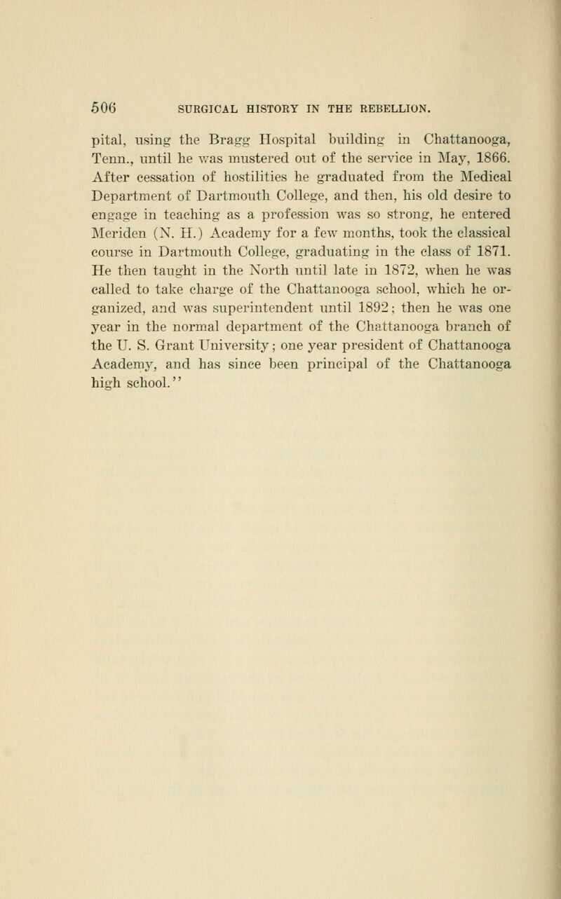 pital, using the Bragg Hospital building in Chattanooga, Tenn., until he v/as mustered out of the service in May, 1866. After cessation of hostilities he graduated from the Medical Department of Dartmouth College, and then, his old desire to engage in teaching as a profession was so strong, he entered Meriden (N. H.) Academy for a few months, took the classical course in Dartmouth College, graduating in the class of 1871. He then taught in the North until late in 1872, when he was called to take charge of the Chattanooga school, which he or- ganized, and was superintendent until 1892; then he was one year in the normal department of the Chattanooga branch of the U. S. Grant University; one year president of Chattanooga Academy, and has since been principal of the Chattanooga high school.