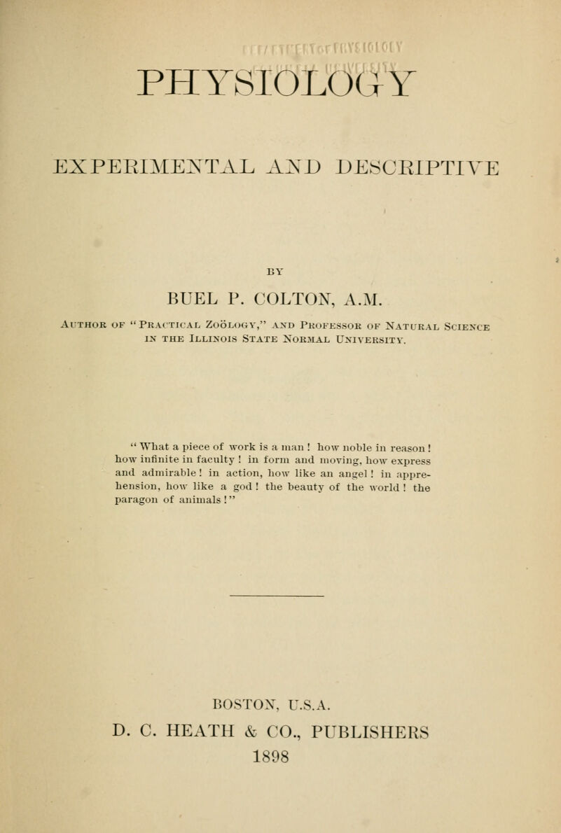 PHYSIOLOGY EXPERIMENTAL AND DESOEIPTIYE BY BUEL P. COLTOX, A.M. Author of Practical Zoology, and Professor of Natural Science in the Illinois State Normal University.  What a piece of work is a man ! how noble in reason ! how infinite in faculty ! in form and moving, how express and admirable ! in action, how like an angel ! in appre- hension, how like a god ! the beauty of the world ! the paragon of animals ! BOSTON, U.S.A. D. C. HEATH & CO., PUBLISHERS 1898