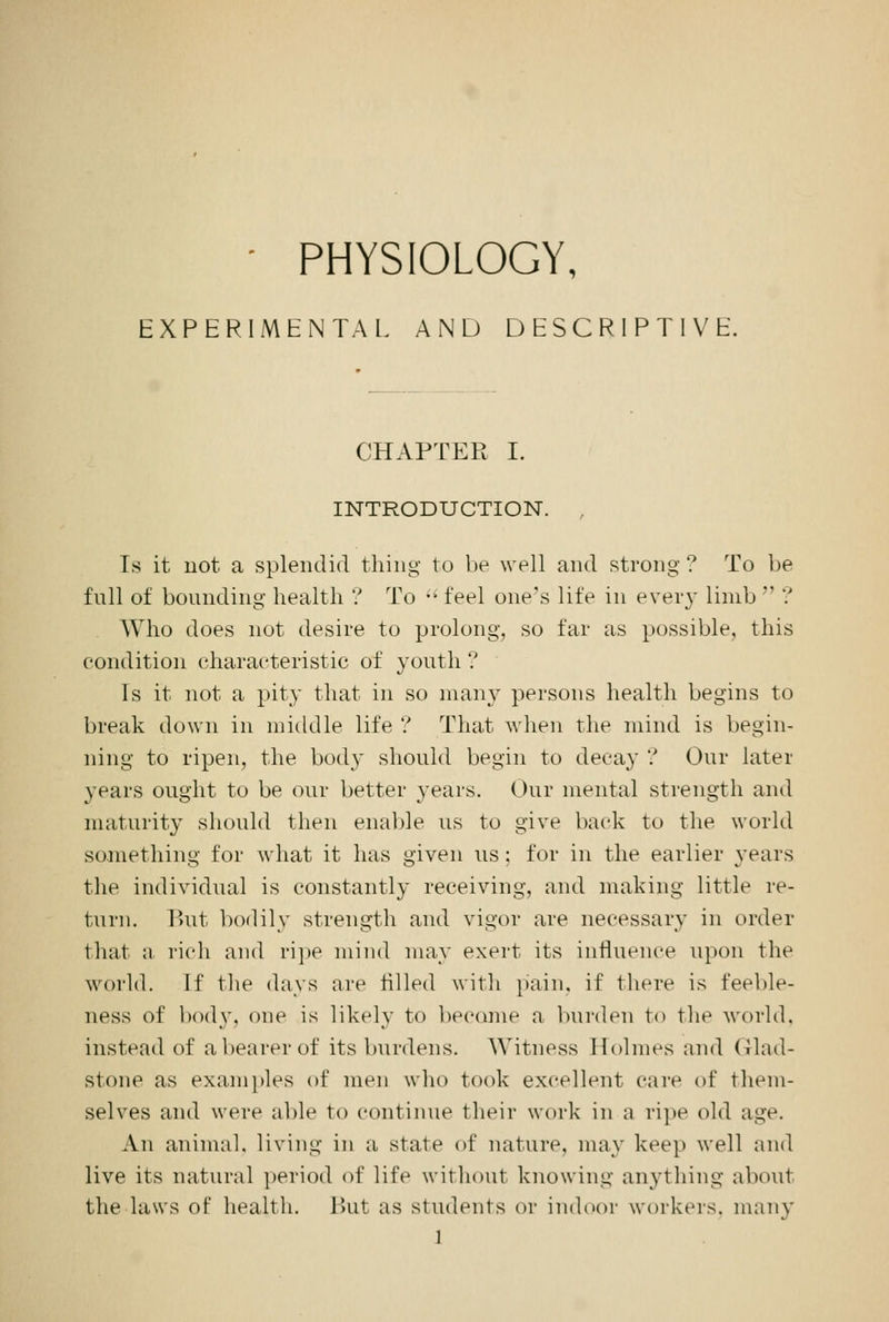 - PHYSIOLOGY, EXPERIMENTAL. AND DESCRIPTIVE. CHAPTER I. INTRODUCTION. , Is it not a splendid thing to be well and strong ? To be full of bounding health ? To  feel one's life in every limb  ? Who does not desire to prolong, so far as possible, this condition characteristic of youth ? Is it not a pity that in so many persons health begins to break down in middle life ? That when the mind is begin- ning to ripen, the body should begin to decay ? Our later years ought to be our better years. Our mental strength and maturity should then enable us to give back to the world something for what it has given us; for in the earlier years the individual is constantly receiving, and making little re- turn. But bodily strength and vigor are necessary in order that a rich and ripe mind may exert its influence upon the world. If the days are rilled with pain, if there is feeble- ness of bod)', one is likely to become a burden to the world. instead of abearerof its burdens. Witness Holmes and Glad- stone as examples of men who took excellent care of them- selves and were able to continue their work in a ripe old age. An animal, living in a state of nature, may keep well and live its natural period of life without knowing anything about the laws of health. But as students or indoor workers, many