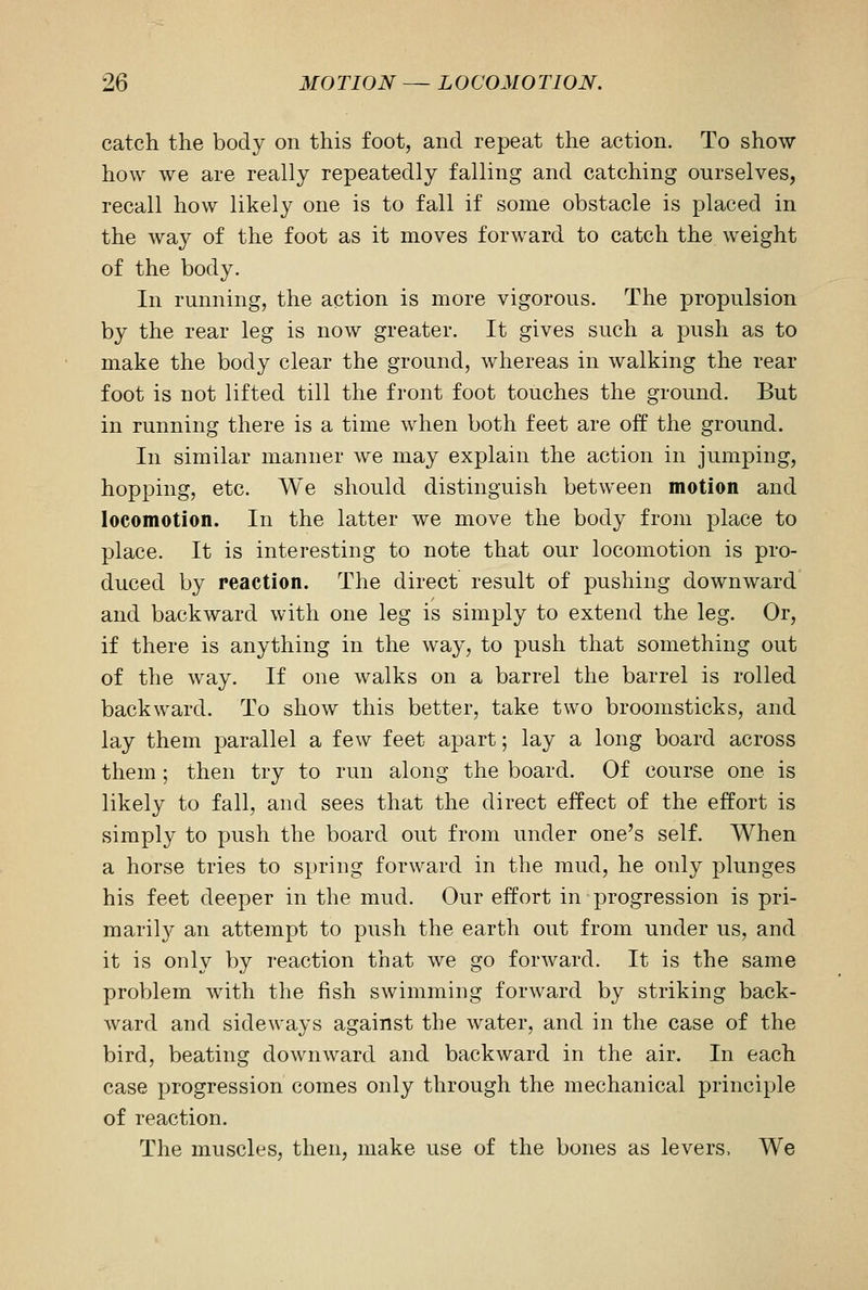catch the body on this foot, and repeat the action. To show how we are really repeatedly falling and catching ourselves, recall how likely one is to fall if some obstacle is placed in the way of the foot as it moves forward to catch the weight of the body. In running, the action is more vigorous. The propulsion by the rear leg is now greater. It gives such a push as to make the body clear the ground, whereas in walking the rear foot is not lifted till the front foot touches the ground. But in running there is a time when both feet are off the ground. In similar manner we may explain the action in jumping, hopping, etc. We should distinguish between motion and locomotion. In the latter we move the body from place to place. It is interesting to note that our locomotion is pro- duced by reaction. The direct result of pushing downward and backward with one leg is simply to extend the leg. Or, if there is anything in the way, to push that something out of the way. If one walks on a barrel the barrel is rolled backward. To show this better, take two broomsticks, and lay them parallel a few feet apart; lay a long board across them ; then try to run along the board. Of course one is likely to fall, and sees that the direct effect of the effort is simply to push the board out from under one's self. When a horse tries to spring forward in the mud, he only plunges his feet deeper in the mud. Our effort in progression is pri- marily an attempt to push the earth out from under us, and it is only by reaction that we go forward. It is the same problem with the fish swimming forward by striking back- ward and sideways against the water, and in the case of the bird, beating downward and backward in the air. In each case progression comes only through the mechanical principle of reaction. The muscles, then, make use of the bones as levers, We