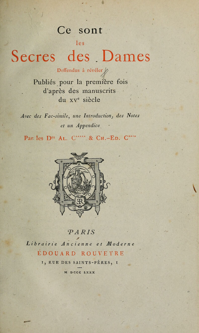 Ce sont les Secres des . Dames Deffendus à révéler/^ Publiés pour la première fois d'après des manuscrits • du xve siècle Avec des Fac-similé, une Introduction^ des Notes et un Appendice Par. les Drs Al. C & Ch.-Ed. C** TARIS Librairie Ancienne et Mo de r n EDOUARD ROUVEYRE I, RUE DES SAINTS-PÈRES, I M DCCC I.XXX