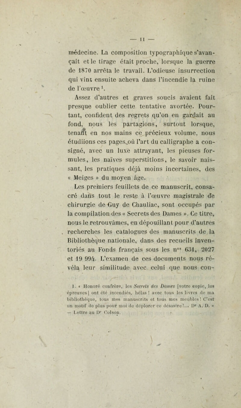 médecine. La composition typographique s'avan- çait etle tirage était proche, lorsque la guerre de 1870 arrêta le travail. L'odieuse insurrection qui vint ensuite acheva clans l'Incendie la ruine de l'œuvre l. Assez d'autres et graves soucis avaient fait presque oublier cette tentative avortée. Pour- tant, confident des regrets qu'on en gardait au fond, nous les partagions, surtout lorsque, tenant en nos mains ce précieux volume, nous étudiions ces pages,où l'art du calligraphe a con- signé, avec un luxe attrayant, les pieuses for- mules, les naïves superstitions, le savoir nais- sant, les pratiques déjà moins incertaines, des « Meiges » du moyen âge. Les premiers feuillets de ce manuscrit, consa- cré dans tout le reste à l'œuvre magistrale de chirurgie de Guy de Chauliac, sont occupés par la compilation des « Secrets des Dames ». Ce titre, nous le retrouvâmes, en dépouillant pour d'autres recherches les catalogues des manuscrits de la Bibliothèque nationale, dans des recueils inven- toriés au Fonds français sous les n°* 631, U0'J7 et 19 996- L'examen de ces documents nous ré- véla leur similitude avec- celui que nous con- 1. « Honora confrère, Les Sccrelt lies Dames [votre copie, Les épreuves] onl été incendiés, hélas I avec tous Les livres de ma bibliothèque, iiis mes manuscrits et iiis mes meuble un motif do plus pour moi do déplorer co désastre !..< D a. l>. ■• — Lettre au D' < !o|sod.