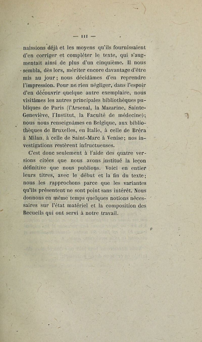 naissions déjà et les moyens qu'ils fournissaient d'en corriger et compléter le texte, qui s'aug- mentait ainsi de plus d'un cinquième. Il nous sembla, dès lors, mériter encore davantage d'être mis au jour ; nous décidâmes d'en reprendre l'impression. Pour ne rien négliger, dans l'espoir d'en découvrir quelque autre exemplaire, nous visitâmes les autres principales bibliothèques pu- bliques de Paris (l'Arsenal, la Mazarine, Sainte- Geneviève, l'Institut, la Faculté de médecine); nous nous renseignâmes en Belgique, aux biblio- thèques de Bruxelles, en Italie, à celle de Bréra à Milan, à celle de Saint-Marc à Venise; nos in- vestigations restèrent infructueuses. C'est donc seulement à l'aide des quatre ver- sions citées que nous avons institué la leçon définitive que nous publions. Voici en entier leurs titres, avec le début et la fin du texte; nous les rapprochons parce que les variantes qu'ils présentent ne sont point sans intérêt. Nous donnons en même temps quelques notions néces- saires sur l'état matériel et la composition des Recueils qui ont servi à notre travail.