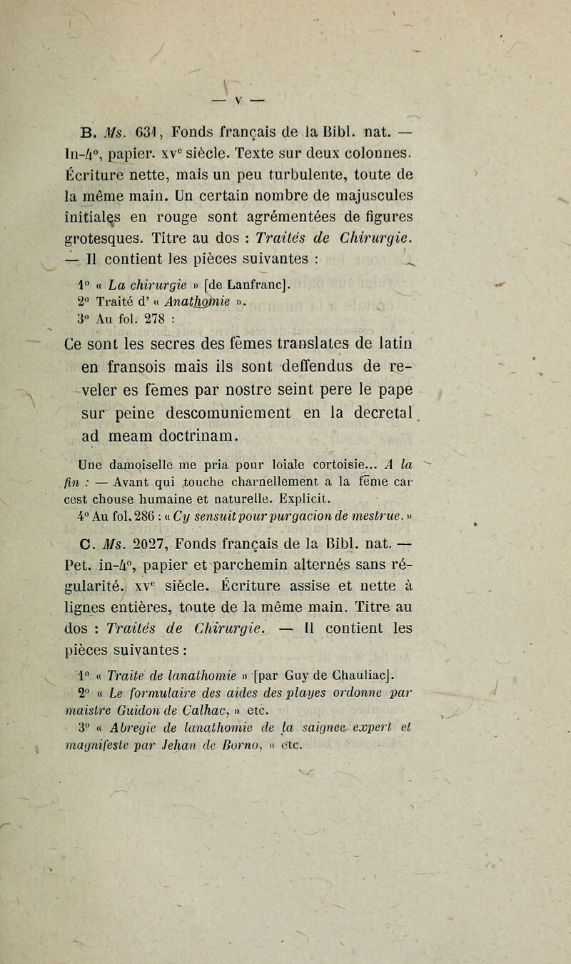 B. Ms. 631, Fonds français de laBibl. nat. — ln-Zi°, papier. xve siècle. Texte sur deux colonnes. Écriture nette, mais un peu turbulente, toute de la même main. Un certain nombre de majuscules initiales en rouge sont agrémentées de figures grotesques. Titre au dos : Traités de Chirurgie. — Il contient les pièces suivantes : _ \° « La chirurgie » [de Lanfranc]. 2° Traité d' « Anathgjmie ». 3° Au fol. 278 : Ce sont les secres des fèmes translates de latin en fransois mais ils sont deffendus de ré- véler es fèmes par nostre seint père le pape sur peine descomuniement en la décrétai ad meam doctrinam. Une damoiselle me pria pour loiale cortoisie... A la fin : — Avant qui touche charnellement a la fëme car cest chouse humaine et naturelle. Explicit. 4° Au fol. 280 : « Cy sensuit pour purgacion de mestrue. » C. Ms. 2027, Fonds français de la Bibl. nat. — Pet. in-/r°, papier et parchemin alternés sans ré- gularité. xve siècle. Écriture assise et nette à lignes entières, toute de la même main. Titre au dos : Traités de Chirurgie. — Il contient les pièces suivantes : 1° « Traite de lanathomie » [par Guy de GhauliacJ. 2° « Le formulaire des aides des playes ordonne par maistre Guidon de Calhac, » etc. 3° « Abregie de lanathomie de la saignée- expert et magnifesle par Jehan de Borno, » etc.