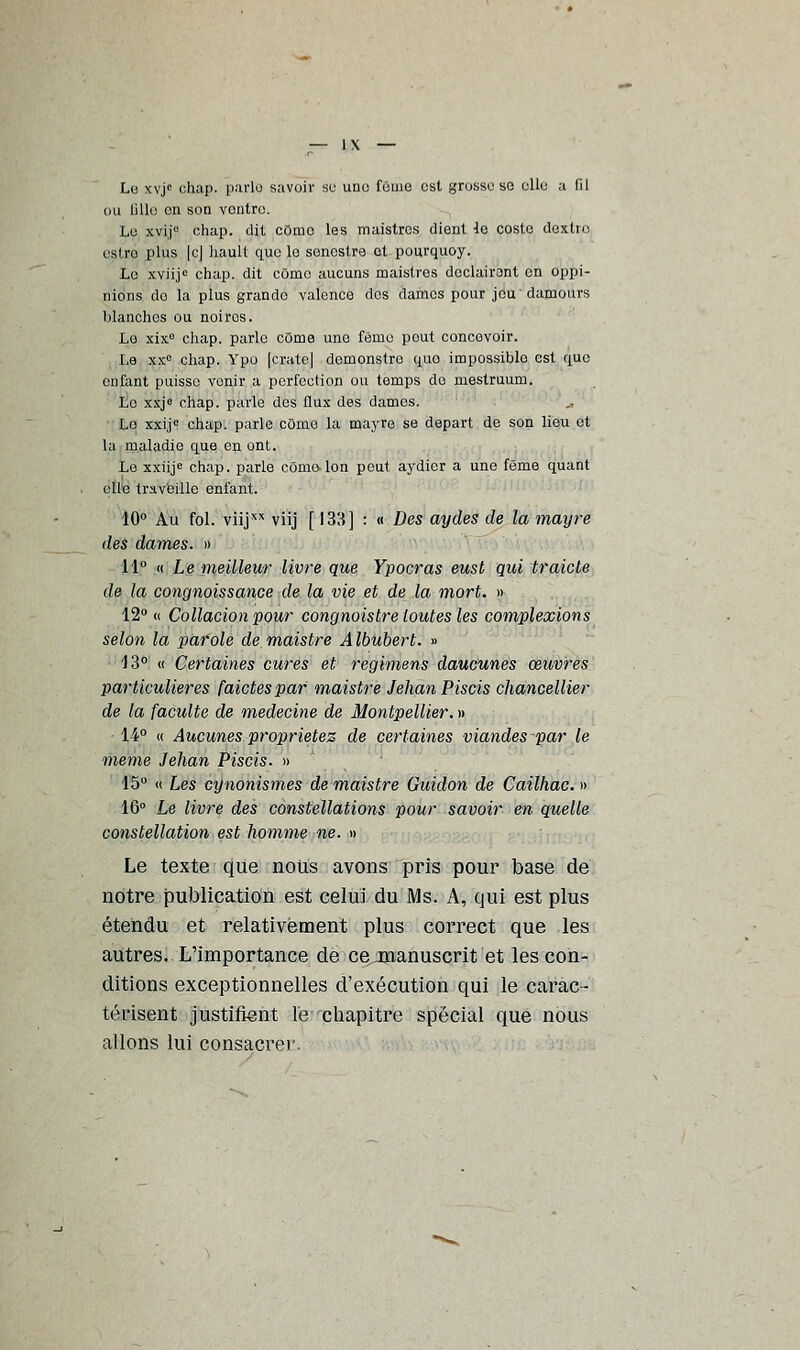 Le xvjc chai>. parle savoir se une fouie est grosse se elle a fil ou lille on son ventre. Le xvij0 chap. dit cômo les maistres (lient le costc dexlro estro plus [c] liaull que le sonestre et pourquoy. Le xviijc chap. dit cômo aucuns maistres doclairont en oppi- uions do la plus grando valence dos dames pour jeudamours blanches ou noiros. Lo xixe chap. parle côme une feme pout concevoir. Le xxe chap. Ypo [crate] demonstro quo impossiblo est que enfant puisse venir a perfection ou temps do mestruum. Lo xxje chap. parle des flux des dames. Lo xxij0 chap. parle cOnie la mayre se départ de son lieu et la maladie que en ont. Le xxiijc chap. parle côme Ion peut aydicr a une féme quant elle travaille enfant. 10° Au fol. viijxx viij [ 133] : « Des aydes de la mayre des dames. » 11° « Le meilleur livre que Ypocras eust qui traicte de la congnoissance de la vie et de la mort. » 12° « Collation pour congnoistre toutes les complexions selon la parole demaistre Albubert. » 13° « Certaines cures et regimens daucunes œuvres particulières faictespar maistre Jehan Piscis chancellier de la faculté de médecine de Montpellier. » • 14° « Aucunes propriétés de certaines viandes par le même Jehan Piscis. » 15° « Les cynonismes demaistre Guidon de Cailhac.» 16° Le livre des constellations pour savoir en quelle constellation est homme ne. » Le texte que nous avons pris pour base de notre publication est celui du Ms. A, qui est plus étendu et relativement plus correct que les autres. L'importance de cejmanuscrit et les con- ditions exceptionnelles d'exécution qui le carac- térisent justifient le chapitre spécial que nous allons lui consacrer.