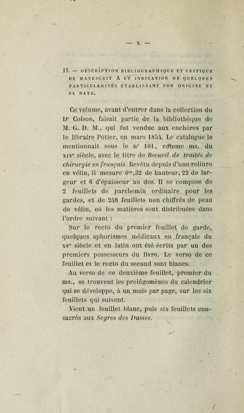 11.— DESCRIPTION Ullu.lor.nAriin.nl 11 CRITIQUE DU KANUSÇRI1 A n i m> l C AT i <> \ l> K QUBLQUB8 PARTICULARITÉS ÉTABLISSANT SON' on ici m h S \ DATB. Ce volume, avant d'entrer dans la collection du Dr Colson, faisait partie de la bibliothèque de M. G. D. M., qui fut vendue aux enchères par le libraire Potier, en mars 185Zi. Le catalogue le mentionnait sous le n° 101, ctfmme ms. du xivc siècle, avec le titre de Recueil de traités de chirurgie en français. Kevêtu depuis d'une reliure en vélin, il mesure 0',32 de hauteur, 22 de lar- geur et 6 d'épaisseur au dos. Il se compose de 2 feuillets de parchemin ordinaire pour les gardes, et de 2/i8 feuillets non chiffrés de peau de vélin, où les matières sont distribuées dans l'ordre suivant : Sur le recto du premier feuillet de garde, quelques aphorismes médicaux en français du xve siècle et en latin ont été écrits par un des premiers possesseurs du livre. Le verso de ce feuillet et le recto du second sont blancs. Au verso de ce deuxième feuillet, premier du ms., se trouvent les prolégomènes du calendrier qui se développe, à un mois par page, sur les six feuillets qui suivent. Vient un feuillet blanc, puis six feuillets con- sacrés aux Segres des Dames.