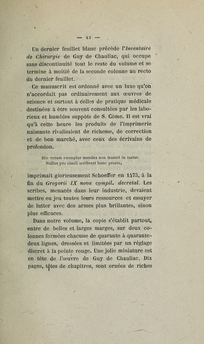 . Un dernier feuillet blanc précède VInventaire de Chirurgie de Guy de Chauliac, qui occupe sans discontinuité tout le reste du volume et se termine à moitié de la seconde colonne au recto du dernier feuillet. ' Ce manuscrit est ordonné avec un luxe qu'on n'accordait pas ordinairement aux œuvres de science et surtout à celles de pratique médicale destinées à être souvent consultées par les labo- rieux et humbles suppôts de S. Côme. 11 est vrai qu'à cette heure les produits de l'imprimerie naissante rivalisaient de richesse, de correction et de bon marché, avec ceux des écrivains de profession. Hic verum exemplar mendax non transit in instar. Nullus pro simili scriberet hune precio, imprimait glorieusement Schoeffer en 1673, à la fin du Gregorii IX nova compil. décrétai. Les scribes, menacés dans leur industrie, devaient mettre en jeu toutes leurs ressources et essayer de lutter avec des armes plus brillantes, sinon plus efficaces. Dans notre volume, la copie s'établit partout, entre de belles et larges marges, sur deux co- lonnes formées chacune de quarante à quarante- deux lignes, dressées et limitées par un réglage discret à la pointe rouge. Une jolie miniature est en tête de l'œuvre de Guy de Chauliac. Dix pages, têtes de chapitres, sont ornées de riches