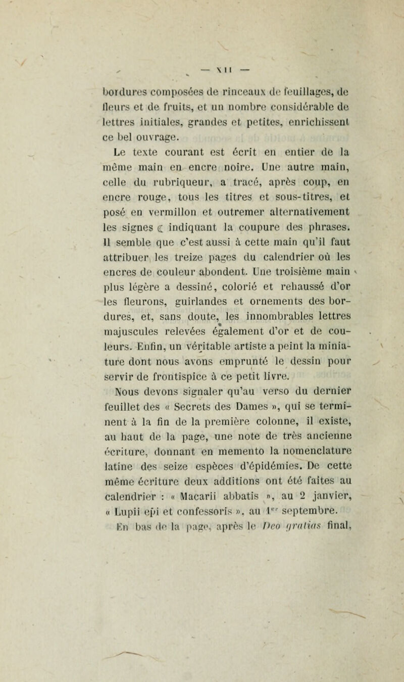 bordures composées de rinceaux de reuillages, de (leurs et de fruits, al un nombre considérable de lettres initiales, grandes et petites, enrichissent ce bel ouvrage. Le texte courant est écrit en entier de la môme nniin en encre DOire. Une autre main, eelle du rubriqueur, a tracé, après coup, en encre rouge, tous les titres et sous-titres, et posé en vermillon et outremer alternativement les signes c indiquant la coupure des phrases. 11 semble que c'est aussi à cette main qu'il faut attribuer les treize paires du calendrier où les encres de couleur abondent. Une troisième main plus légère a dessiné, colorié et rehaussé d'or les fleurons, guirlandes et ornements des bor- dures, et, sans doute, les innombrables lettres majuscules relevées également d'or et de cou- leurs. Enfin, un véritable artiste a peint la minia- ture dont nous avons emprunté le dessin pour servir de frontispice à ce petit livre. Nous devons signaler qu'au verso du dernier feuillet des « Secrets des Dames », qui se termi- nent à la fin de la première colonne, il existe, au haut de la page, une note de très ancienne écriture, donnant en mémento la nomenclature latine des seize espèces d'épidémies. De cette même écriture deux additions ont été faites au calendrier : « Macarii abbatis », au 2 janvier, « Uupii epi et confessons ». au r septembre. Kn lias de la page, après le Deo rjratias final.