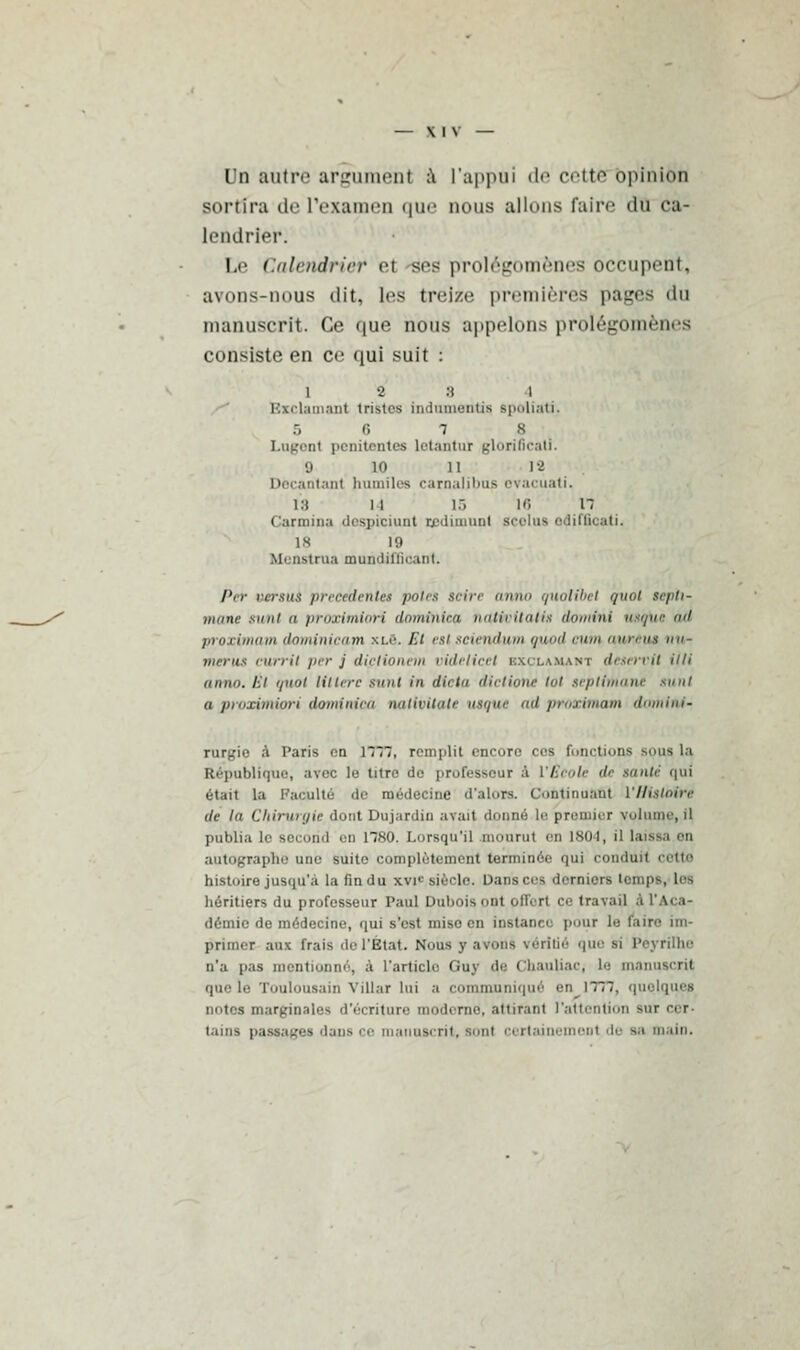 Un autre argumenl à l'appui de cette opinion sortira de L'examen que nous allons faire du ca- lendrier. Le Calendrier et -ses prolégomènes occupent, avons-nous dit, les treize premières pages du manuscrit. Ce que nous appelons prolégomrn.s consiste en ce qui suit : 12:! i Bxclamant tristes indumentiq spoliati. r, 7 8 Logent penitentos letantui glorificati. '.i 10 11 18 Docantant humiles carnaljbtlS evacuati. l'a ii iô 16 n Carmina despiciunt cedimunt Bcelus edifficati. ix fg ofenstrua mundittieant. Per vgrsué précédente* potes seire anno quolibet quoi teptx- nitmc siuii ii proximiori domtnica tiatin llatis dotnini usqiie ad proximam dominicain xlô. Et estsciendum quod cum aurêus nu- merus curril /■'•; dipiionem oidelicet exclamant desen'tt itli anno. i'.i '/><>ji litière sunl in dicta iictione tôt scplithant sunl a proximiori dominica nattbitcttf uiqtu il proximam domint- rurgio à Paris en 1777, remplit encore ces fonctions --lis la République, avec le titre do professeur à l'Ecole de tante qui était la Faculté de médecine d'alors. Continuant l'Histoire de la Chirurgie dont Du jardin avait donné le premier volume, il publia le second en 1780. Lorsqu'il mourut en 1804, il la autographe une suite complètement terminée qui conduit cette histoire jusqu'à la fin du xvn' siècle. Danser-, derniers tempB, les héritiers du professeur Paul Dubois ont offert ce travail .i l'Aca- démie de médecine, qui s'est mise en instaure pour le taire im- primer aux frais de l'Etat. N'nus y avons v < • r i I i < ■ que si Poyrilhe n'a jias mentionné, à l'article Guy de Çhauliac, le manuscrit que le Toulousain Villar lui a communiqué en 1777. quelques notes marginales d'écriture moderne, attirant l'attention sur cer- tains passages dans ce manuscrit, sont certt ment de sa main.