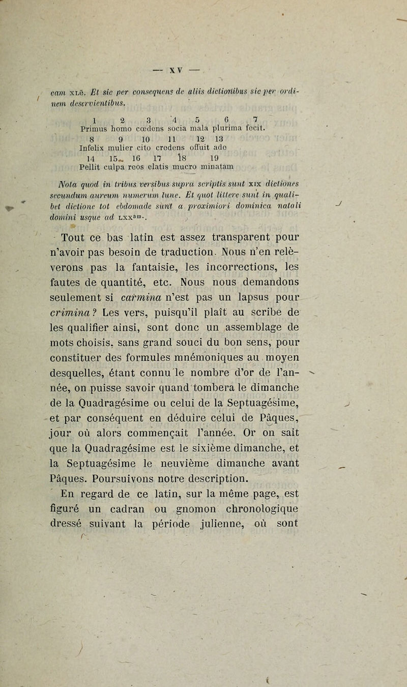 cam xi.6. El sic per conséquent de aliis diclionibus sic per onli- nem deservienlibus. 1 2 3 '4 5 6 7 Primus homo cœdons socia mala plurima focit. 8 9 10 11 12 13 Infolix mulier cito crodcns offuit ado 14 15». 16 17 1.8 19 Pellit culpa rcos elatis mucro minatam Nota quod in tribus versibus supra scriptis sunt xix dictioues sccundum aureum numerum lune. Et (juot litière sunt in quaii- bet dictione tôt ebdomade sunt a proximiori dominica nalali domini usque ad lxx»»1-. Tout ce bas latin est assez transparent pour n'avoir pas besoin de traduction. Nous n'en relè- verons pas la fantaisie, les incorrections, les fautes de quantité, etc. Nous nous demandons seulement si carmina n'est pas un lapsus pour crimina ? Les vers, puisqu'il plaît au scribe de les qualifier ainsi, sont donc un assemblage de mots choisis, sans grand souci du bon sens, pour constituer des formules mnémoniques au moyen desquelles, étant connu le nombre d'or de l'an- née, on puisse savoir quand tombera le dimanche de la Quadragésime ou celui de la Septuagésime, et par conséquent en déduire celui de Pâques, jour où alors commençait l'année. Or on sait que la Quadragésime est le sixième dimanche, et la Septuagésime le neuvième dimanche avant Pâques. Poursuivons notre description. En regard de ce latin, sur la même page, est figuré un cadran ou gnomon chronologique dressé suivant la période julienne, où sont