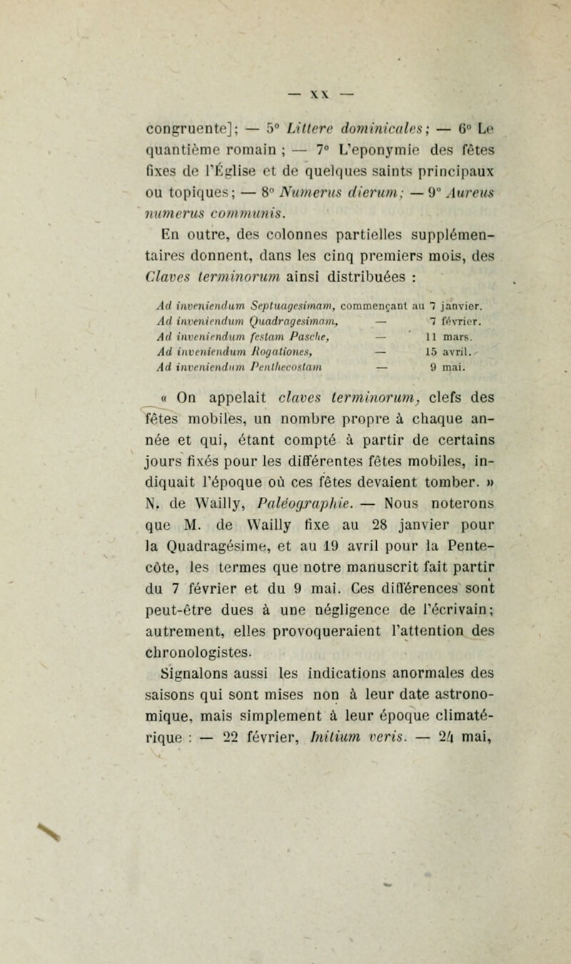 corifcroente]; — 5° Littere dominicales; — G0 L<> quantième romain ;— 7° L'eponymio des fêtes fixes de l'Église et de quelques saints principaux ou topiques; — 8° Nittnerus dierum; — 9 Auretu numerus communis. En outre, des colonnes partielles supplémen- taires donnent, dans les cinq premiers mois, des Glanes lerminorum ainsi distribuées : Ail inn hiriirftim Srptuagcsimam, commençant au 7 janvier. Ad inpeniendwn Quadragesimam, — 1 février. Ad inveniendutn festcm Patche, il mars Ad iitvt ninidum RogattOTUS, — 15 avril. Ad inveniendutn Pentheco&tam — 9 mai. « On appelait claves lerminorum, clefs des fêtes mobiles, un nombre propre ù. chaque an- née et qui, étant compté à partir de certains jours fixés pour les différentes fêtes mobiles, in- diquait l'époque où ces fêtes devaient tomber. » N. de Wailly, Paléographie. — Nous noterons que M. de Wailly fixe au 28 janvier pour la Quadragésime, et au 19 avril pour la Pente- côte, les termes que notre manuscrit fait partir du 7 février et du 9 mai. Ces différences sont peut-être dues à une négligence de l'écrivain; autrement, elles provoqueraient l'attention des chronologistes. Signalons aussi les indications anormales des saisons qui sont mises non à leur date astrono- mique, mais simplement à leur époque climaté- rique : — '22 février, Inilium verts. — 2/j mai,