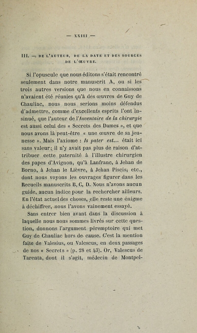 III, —r DE L'AUTEUR, DU LA DATE Et DES SOURCES DE L'OEUVRE. Si l'opuscule que nous éditons s'était rencontré seulement dans notre manuscrit A, ou si les trois autres versions que nous en connaissons n'avaient été réunies qu'à des œuvres de Guy de Chauliac, nous nous serions moins défendus d'admettre, comme d'excellents esprits l'ont in- sinué, que l'auteur de l'Inventaire de la chirurgie est aussi celui des « Secrets des Dames », et que nous avons là peut-être « une œuvre de sa jeu- nesse ». Mais l'axiome : Is pater est... était ici sans valeur; il n'y avait pas plus de raison d'at- tribuer cette paternité à l'illustre chirurgien des papes d'Avignon, qu'à Lanfranc, à Jehan de Borno, à Jehan le Lièvre, à Jehan Piscis^ etc., dont nous voyons les ouvrages figurer dans les Recueils manuscrits B, C, D. Nous n'avons aucun guide, aucun indice pour la rechercher ailleurs. En l'état actuel des choses, elle reste une énigme à déchiffrer,-iious l'avons vainement essayé. Sans entrer bien avant dans la discussion à laquelle nous nous sommes livrés sur cette ques- tion, donnons l'argument péremptoire qui met Guy de Chauliac hors de- cause. C'est la mention faite de Valesius, ou Valescus, en deux passages de nos « Secrets » (p. 28 et Zi3). Or, Valescus de Tarenta, dont il s'agit, médecin de Montpel-